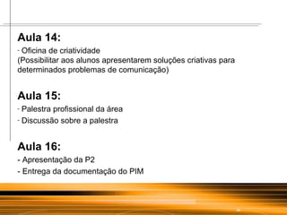 Aula 14: Oficina de criatividade (Possibilitar aos alunos apresentarem soluções criativas para determinados problemas de comunicação)  Aula 15: Palestra profissional da área Discussão sobre a palestra Aula 16: - Apresentação da P2 - Entrega da documentação do PIM 