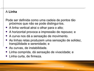 A  Linha Pode ser definida como uma cadeia de pontos tão próximos que não se pode distingui-los. A linha vertical atrai o olhar para o alto; A horizontal provoca a impressão de repouso; e A curva nos dá a sensação de movimento.  As linhas retas produzem uma sensação de solidez, tranqüilidade e serenidade; e As curvas, de instabilidade. Linha comprida, dá sensação de vivacidade; e Linha curta, de firmeza.  