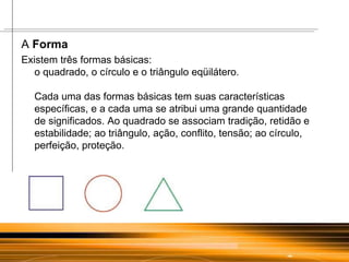 A  Forma Existem três formas básicas:  o quadrado, o círculo e o triângulo eqüilátero.  Cada uma das formas básicas tem suas características específicas, e a cada uma se atribui uma grande quantidade de significados. Ao quadrado se associam tradição, retidão e estabilidade; ao triângulo, ação, conflito, tensão; ao círculo, perfeição, proteção.  