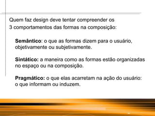 Quem faz design deve tentar compreender os  3 comportamentos das formas na composição: Semântico : o que as formas dizem para o usuário, objetivamente ou subjetivamente. Sintático:  a maneira como as formas estão organizadas no espaço ou na composição. Pragmático:  o que elas acarretam na ação do usuário: o que informam ou induzem. 