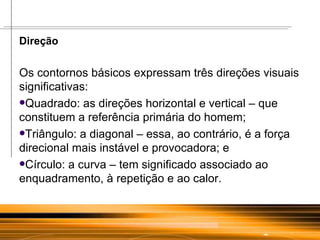 Direção Os contornos básicos expressam três direções visuais significativas:  Quadrado: as direções horizontal e vertical – que constituem a referência primária do homem;  Triângulo: a diagonal – essa, ao contrário, é a força direcional mais instável e provocadora; e  Círculo: a curva – tem significado associado ao enquadramento, à repetição e ao calor.  