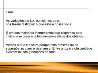 Tom  As variações de luz, ou seja, os tons,  nos fazem distinguir o que está à nossa volta  É um dos melhores instrumentos que dispomos para indicar e expressar a tridimensionalidade dos objetos. Vemos o que é escuro porque está próximo ou se superpõe ao claro e vice-versa. Entre a luz e a obscuridade existem muitas gradações de tons. 