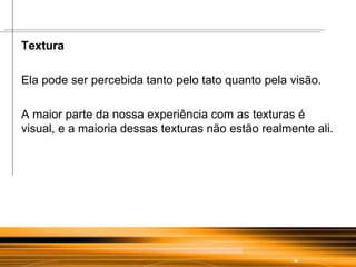 Textura  Ela pode ser percebida tanto pelo tato quanto pela visão.  A maior parte da nossa experiência com as texturas é visual, e a maioria dessas texturas não estão realmente ali.  