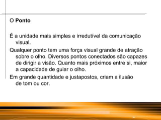 O  Ponto É a unidade mais simples e irredutível da comunicação visual.  Qualquer ponto tem uma força visual grande de atração sobre o olho. Diversos pontos conectados são capazes de dirigir a visão. Quanto mais próximos entre si, maior a capacidade de guiar o olho.  Em grande quantidade e justapostos, criam a ilusão  de tom ou cor. 