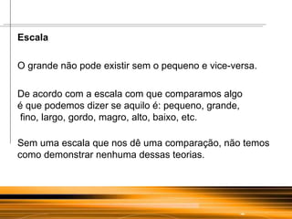Escala  O grande não pode existir sem o pequeno e vice-versa. De acordo com a escala com que comparamos algo  é que podemos dizer se aquilo é: pequeno, grande,  fino, largo, gordo, magro, alto, baixo, etc. Sem uma escala que nos dê uma comparação, não temos como demonstrar nenhuma dessas teorias. 