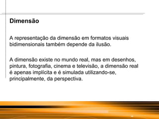 Dimensão  A representação da dimensão em formatos visuais bidimensionais também depende da ilusão.  A dimensão existe no mundo real, mas em desenhos, pintura, fotografia, cinema e televisão, a dimensão real  é apenas implícita e é simulada utilizando-se, principalmente, da perspectiva. 