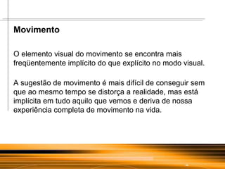 Movimento  O elemento visual do movimento se encontra mais freqüentemente implícito do que explícito no modo visual. A sugestão de movimento é mais difícil de conseguir sem que ao mesmo tempo se distorça a realidade, mas está implícita em tudo aquilo que vemos e deriva de nossa experiência completa de movimento na vida. 