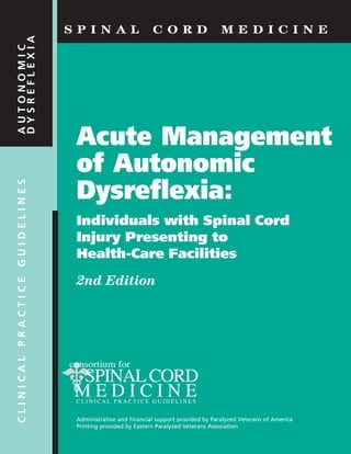 Acute Management
of Autonomic
Dysreflexia:
Individuals with Spinal Cord
Injury Presenting to
Health-Care Facilities
2nd Edition
Administrative and financial support provided by Paralyzed Veterans of America
Printing provided by Eastern Paralyzed Veterans Association
S P I N A L C O R D M E D I C I N E
CLINICALPRACTICEGUIDELINESAUTONOMIC
DYSREFLEXIA
 