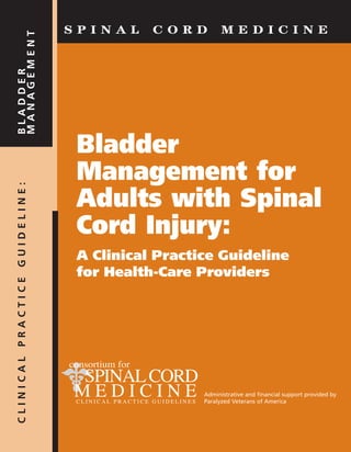 Bladder
Management for
Adults with Spinal
Cord Injury:
A Clinical Practice Guideline
for Health-Care Providers
Administrative and financial support provided by
Paralyzed Veterans of America
S P I N A L C O R D M E D I C I N E
CLINICALPRACTICEGUIDELINE:BLADDER
MANAGEMENT
 