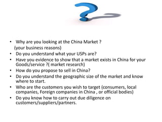 • Why are you looking at the China Market ?
(your business reasons)
• Do you understand what your USPs are?
• Have you evidence to show that a market exists in China for your
Goods/service ?( market research)
• How do you propose to sell in China?
• Do you understand the geographic size of the market and know
where to start.
• Who are the customers you wish to target (consumers, local
companies, Foreign companies in China , or official bodies)
• Do you know how to carry out due diligence on
customers/suppliers/partners.
 