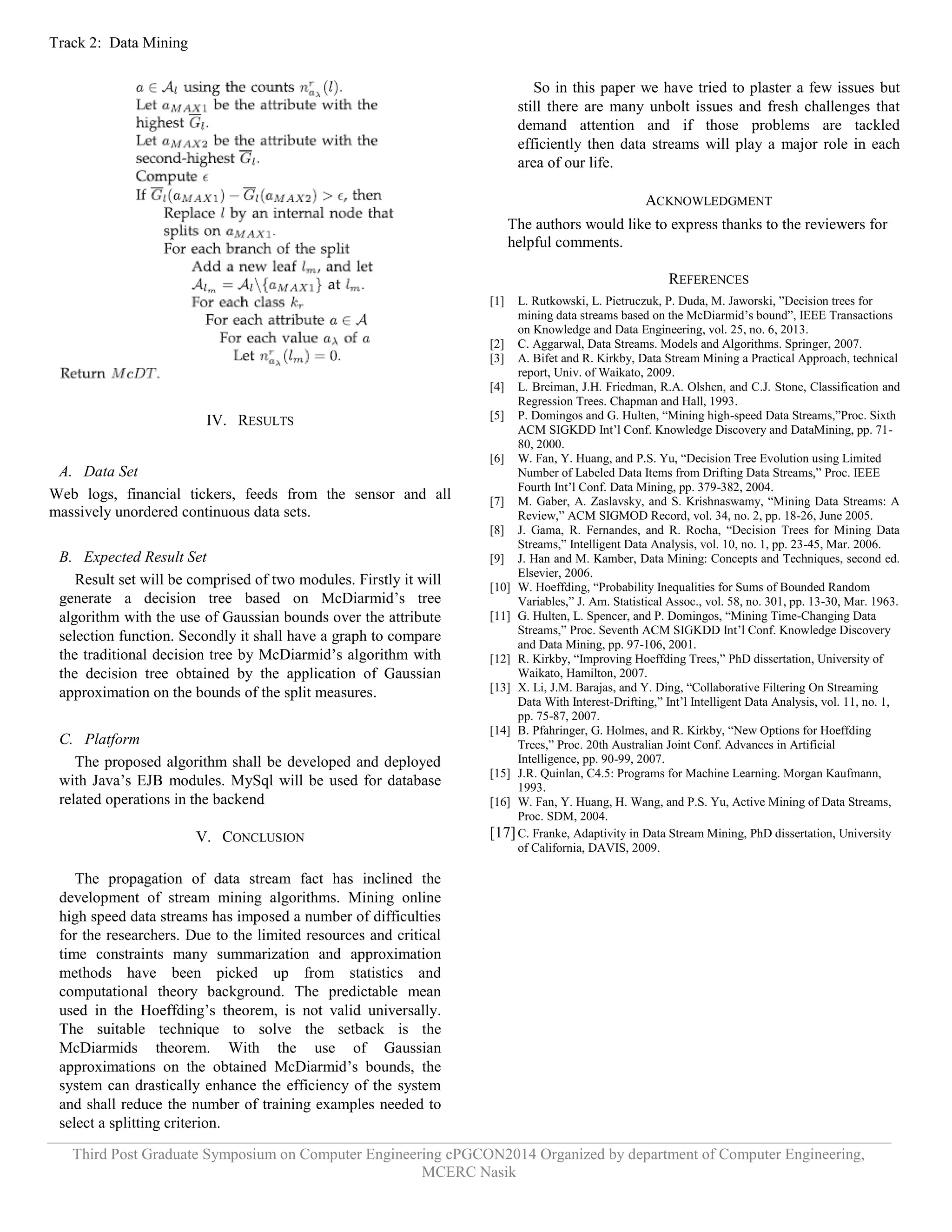 Track 2: Data Mining 
Third Post Graduate Symposium on Computer Engineering cPGCON2014 Organized by department of Computer Engineering, 
MCERC Nasik 
IV. RESULTS 
A. Data Set 
Web logs, financial tickers, feeds from the sensor and all massively unordered continuous data sets. 
B. Expected Result Set 
Result set will be comprised of two modules. Firstly it will generate a decision tree based on McDiarmid‟s tree algorithm with the use of Gaussian bounds over the attribute selection function. Secondly it shall have a graph to compare the traditional decision tree by McDiarmid‟s algorithm with the decision tree obtained by the application of Gaussian approximation on the bounds of the split measures. 
C. Platform 
The proposed algorithm shall be developed and deployed with Java‟s EJB modules. MySql will be used for database related operations in the backend 
V. CONCLUSION 
The propagation of data stream fact has inclined the development of stream mining algorithms. Mining online high speed data streams has imposed a number of difficulties for the researchers. Due to the limited resources and critical time constraints many summarization and approximation methods have been picked up from statistics and computational theory background. The predictable mean used in the Hoeffding‟s theorem, is not valid universally. The suitable technique to solve the setback is the McDiarmids theorem. With the use of Gaussian approximations on the obtained McDiarmid‟s bounds, the system can drastically enhance the efficiency of the system and shall reduce the number of training examples needed to select a splitting criterion. 
So in this paper we have tried to plaster a few issues but still there are many unbolt issues and fresh challenges that demand attention and if those problems are tackled efficiently then data streams will play a major role in each area of our life. 
ACKNOWLEDGMENT 
The authors would like to express thanks to the reviewers for helpful comments. 
REFERENCES 
[1] L. Rutkowski, L. Pietruczuk, P. Duda, M. Jaworski, ”Decision trees for mining data streams based on the McDiarmid‟s bound”, IEEE Transactions on Knowledge and Data Engineering, vol. 25, no. 6, 2013. 
[2] C. Aggarwal, Data Streams. Models and Algorithms. Springer, 2007. 
[3] A. Bifet and R. Kirkby, Data Stream Mining a Practical Approach, technical report, Univ. of Waikato, 2009. 
[4] L. Breiman, J.H. Friedman, R.A. Olshen, and C.J. Stone, Classification and Regression Trees. Chapman and Hall, 1993. 
[5] P. Domingos and G. Hulten, “Mining high-speed Data Streams,”Proc. Sixth ACM SIGKDD Int‟l Conf. Knowledge Discovery and DataMining, pp. 71- 80, 2000. 
[6] W. Fan, Y. Huang, and P.S. Yu, “Decision Tree Evolution using Limited Number of Labeled Data Items from Drifting Data Streams,” Proc. IEEE Fourth Int‟l Conf. Data Mining, pp. 379-382, 2004. 
[7] M. Gaber, A. Zaslavsky, and S. Krishnaswamy, “Mining Data Streams: A Review,” ACM SIGMOD Record, vol. 34, no. 2, pp. 18-26, June 2005. 
[8] J. Gama, R. Fernandes, and R. Rocha, “Decision Trees for Mining Data Streams,” Intelligent Data Analysis, vol. 10, no. 1, pp. 23-45, Mar. 2006. 
[9] J. Han and M. Kamber, Data Mining: Concepts and Techniques, second ed. Elsevier, 2006. 
[10] W. Hoeffding, “Probability Inequalities for Sums of Bounded Random Variables,” J. Am. Statistical Assoc., vol. 58, no. 301, pp. 13-30, Mar. 1963. 
[11] G. Hulten, L. Spencer, and P. Domingos, “Mining Time-Changing Data Streams,” Proc. Seventh ACM SIGKDD Int‟l Conf. Knowledge Discovery and Data Mining, pp. 97-106, 2001. 
[12] R. Kirkby, “Improving Hoeffding Trees,” PhD dissertation, University of Waikato, Hamilton, 2007. 
[13] X. Li, J.M. Barajas, and Y. Ding, “Collaborative Filtering On Streaming Data With Interest-Drifting,” Int‟l Intelligent Data Analysis, vol. 11, no. 1, pp. 75-87, 2007. 
[14] B. Pfahringer, G. Holmes, and R. Kirkby, “New Options for Hoeffding Trees,” Proc. 20th Australian Joint Conf. Advances in Artificial Intelligence, pp. 90-99, 2007. 
[15] J.R. Quinlan, C4.5: Programs for Machine Learning. Morgan Kaufmann, 1993. 
[16] W. Fan, Y. Huang, H. Wang, and P.S. Yu, Active Mining of Data Streams, Proc. SDM, 2004. 
[17] C. Franke, Adaptivity in Data Stream Mining, PhD dissertation, University of California, DAVIS, 2009. 
