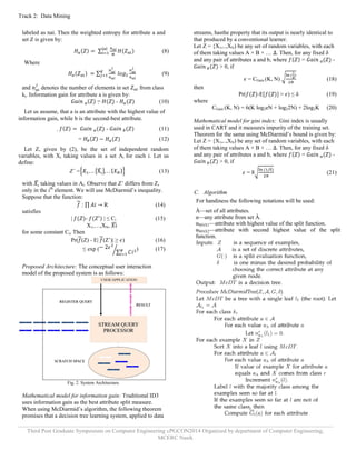 Track 2: Data Mining 
Third Post Graduate Symposium on Computer Engineering cPGCON2014 Organized by department of Computer Engineering, 
MCERC Nasik 
labeled as nai. Then the weighted entropy for attribute a and set Z is given by: (8) 
Where 
(9) and denotes the number of elements in set from class kj. Information gain for attribute a is given by:  = - (10) Let us assume, that a is an attribute with the highest value of information gain, while b is the second-best attribute.  - (11) = (12) 
Let Z, given by (2), be the set of independent random variables, with Xi taking values in a set Ai for each i. Let us define: 
Z’ = (13) with taking values in Ai. Observe that Z‟ differs from Z, only in the ith element. We will use McDiarmid‟s inequality. Suppose that the function: : R (14) satisfies | - | ≤ Ci (15) X1,…,XN, for some constant Ci, Then Pr((Z) - E|(Z‟)| ≥ ) (16) ≤ exp () (17) Proposed Architecture: The conceptual user interaction model of the proposed system is as follows: 
Fig. 2. System Architecture. 
Mathematical model for information gain: Traditional ID3 uses information gain as the best attribute split measure. When using McDiarmid‟s algorithm, the following theorem promises that a decision tree learning system, applied to data streams, hasthe property that its output is nearly identical to that produced by a conventional learner. Let Z = {X1,..,XN) be any set of random variables, with each of them taking values A × B × … . Then, for any fixed δ and any pair of attributes a and b, where =  - > 0, if = CGain (K, N) (18) then Pr(-E[] > ) ≤ δ (19) where CGain (K, N) = 6(K log2eN + log22N) + 2log2K (20) Mathematical model for gini index: Gini index is usually used in CART and it measures impurity of the training set. Theorem for the same using McDiarmid‟s bound is given by: Let Z = {X1,..,XN) be any set of random variables, with each of them taking values A × B × … . Then, for any fixed δ and any pair of attributes a and b, where =  - > 0, if = 8 (21) 
C. Algorithm 
For handiness the following notations will be used: À—set of all attributes. α—any attribute from set À. αMAX1—attribute with highest value of the split function. αMAX2—attribute with second highest value of the split function. 
 