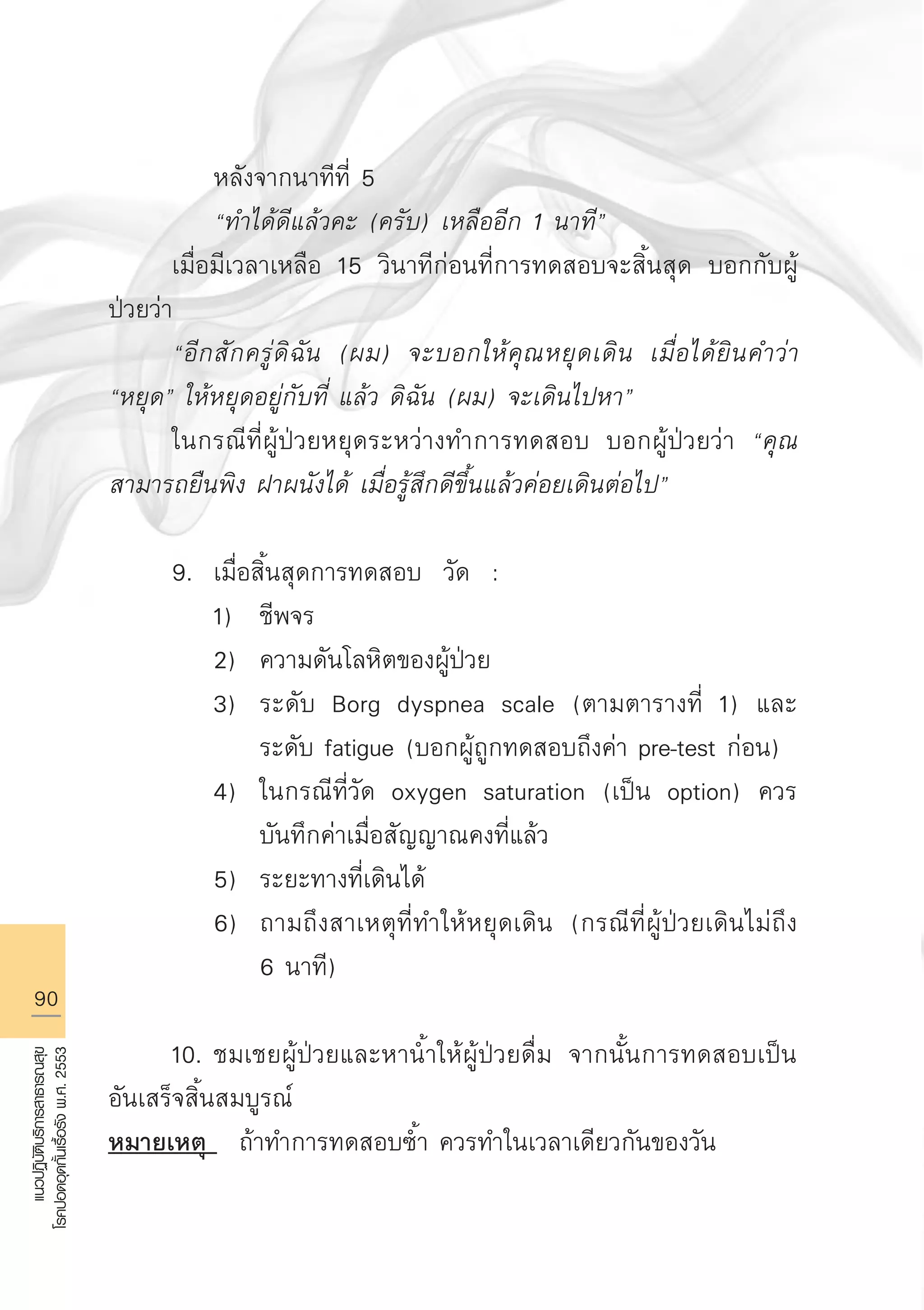 90
แนวปฏิบัติบริการสาธารณสุข
โรคปอดอุดกั้นเรื้อรังพ.ศ.2553
		 หลังจากนาทีที่ 5 
		 “ทำได้ดีแล้วคะ (ครับ) เหลืออีก 1 นาที”
	 เมื่อมีเวลาเหลือ 15 วินาทีก่อนที่การทดสอบจะสิ้นสุด บอกกับผู้
ป่วยว่า
	 “อีกสักครู่ดิฉัน (ผม) จะบอกให้คุณหยุดเดิน เมื่อได้ยินคำว่า
“หยุด” ให้หยุดอยู่กับที่ แล้ว ดิฉัน (ผม) จะเดินไปหา”
	 ในกรณีที่ผู้ป่วยหยุดระหว่างทำการทดสอบ บอกผู้ป่วยว่า “คุณ
สามารถยืนพิง ฝาผนังได้ เมื่อรู้สึกดีขึ้นแล้วค่อยเดินต่อไป” 

	 9.	 เมื่อสิ้นสุดการทดสอบ วัด : 
		 1)	 ชีพจร 
		 2)	 ความดันโลหิตของผู้ป่วย 
		 3)	 ระดับ Borg dyspnea scale (ตามตารางที่ 1) และ 

			 ระดับ fatigue (บอกผู้ถูกทดสอบถึงค่า pre-test ก่อน) 
		 4)	 ในกรณีที่วัด oxygen saturation (เป็น option) ควร

			 บันทึกค่าเมื่อสัญญาณคงที่แล้ว 
		 5)	 ระยะทางที่เดินได้
		 6)	 ถามถึงสาเหตุที่ทำให้หยุดเดิน (กรณีที่ผู้ป่วยเดินไม่ถึง 

			 6 นาที) 

	 10.	ชมเชยผู้ป่วยและหานํ้าให้ผู้ป่วยดื่ม จากนั้นการทดสอบเป็น
อันเสร็จสิ้นสมบูรณ์
หมายเหตุ ถ้าทำการทดสอบซํ้า ควรทำในเวลาเดียวกันของวัน

AW HSPG 1 C.indd 90 10/26/10 7:40:17 PM
 
