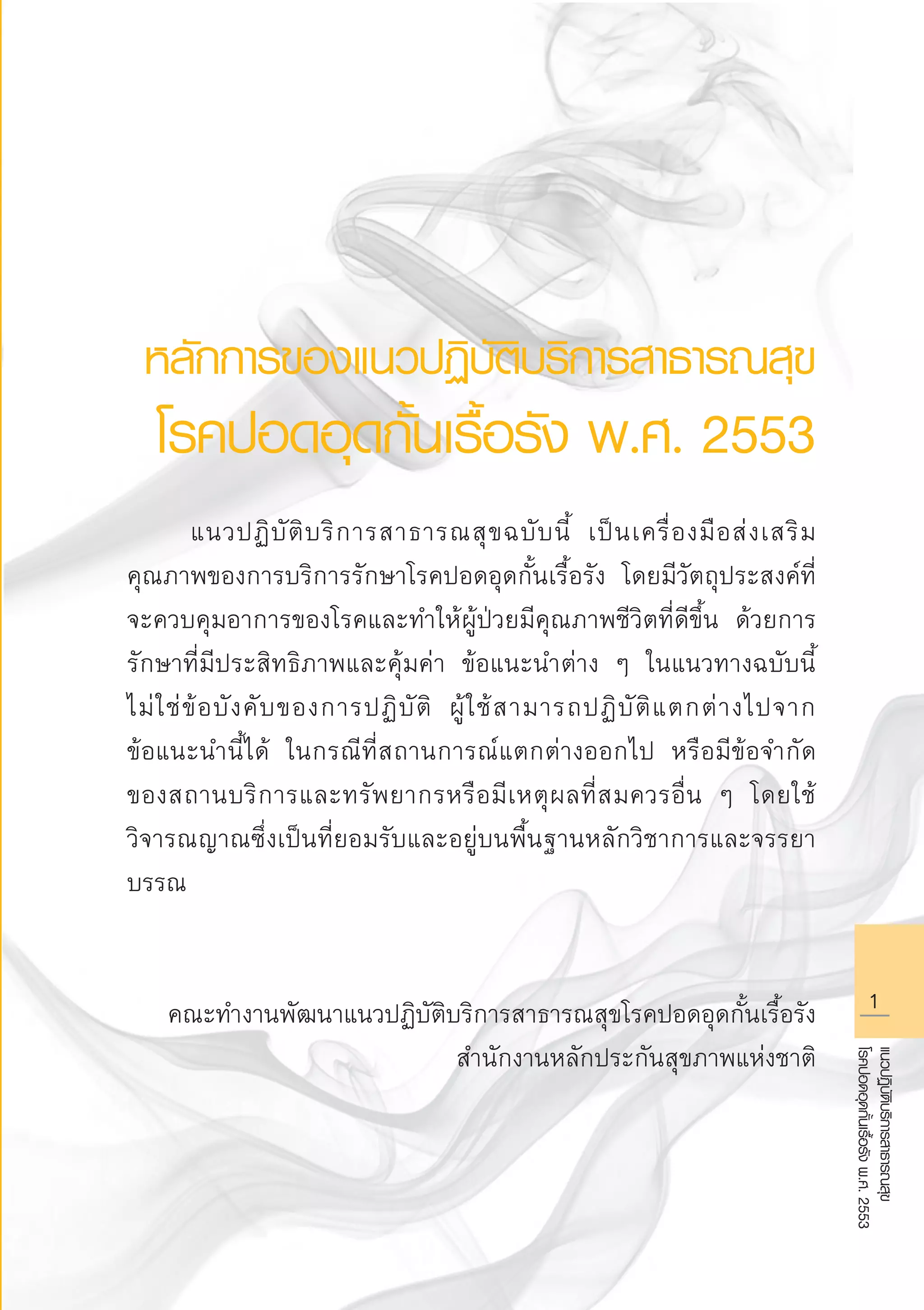 แนวปฏิบัติบริการสาธารณสุข
โรคปอดอุดกั้นเรื้อรังพ.ศ.2553
หลักการของแนวปฏิบัติบริการสาธารณสุข
โรคปอดอุดกั้นเรื้อรัง พ.ศ. 2553

	 แนวปฏิบัติบริการสาธารณสุขฉบับนี้ เป็นเครื่องมือส่งเสริม
คุณภาพของการบริการรักษาโรคปอดอุดกั้นเรื้อรัง โดยมีวัตถุประสงค์ที่
จะควบคุมอาการของโรคและทำให้ผู้ป่วยมีคุณภาพชีวิตที่ดีขึ้น ด้วยการ
รักษาที่มีประสิทธิภาพและคุ้มค่า ข้อแนะนำต่าง ๆ ในแนวทางฉบับนี้
ไม่ใช่ข้อบังคับของการปฏิบัติ ผู้ใช้สามารถปฏิบัติแตกต่างไปจาก

ข้อแนะนำนี้ได้ ในกรณีที่สถานการณ์แตกต่างออกไป หรือมีข้อจำกัด

ของสถานบริการและทรัพยากรหรือมีเหตุผลที่สมควรอื่น ๆ โดยใช้
วิจารณญาณซึ่งเป็นที่ยอมรับและอยู่บนพื้นฐานหลักวิชาการและจรรยา
บรรณ


คณะทำงานพัฒนาแนวปฏิบัติบริการสาธารณสุขโรคปอดอุดกั้นเรื้อรัง
สำนักงานหลักประกันสุขภาพแห่งชาติ
AW HSPG 1 C.indd 1 10/26/10 7:27:38 PM
 