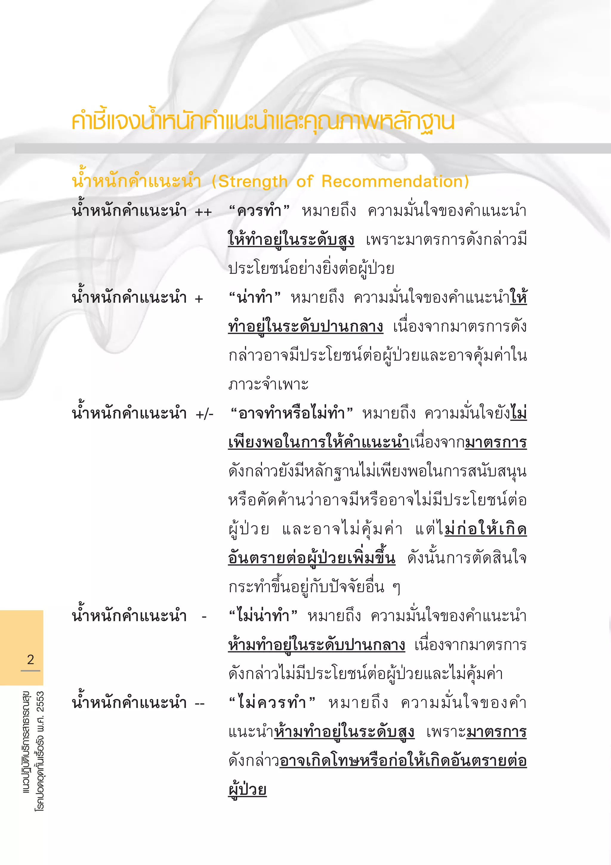 แนวปฏิบัติบริการสาธารณสุข
โรคปอดอุดกั้นเรื้อรังพ.ศ.2553
คำชี้แจงน้ำหนักคำแนะนำและคุณภาพหลักฐาน

น้ำหนักคำแนะนำ (Strength of Recommendation)
น้ำหนักคำแนะนำ ++ 	“ควรทำ” หมายถึง ความมั่นใจของคำแนะนำ

				 ให้ทำอยู่ในระดับสูง เพราะมาตรการดังกล่าวมี

				 ประโยชน์อย่างยิ่งต่อผู้ป่วย 
น้ำหนักคำแนะนำ +	 “น่าทำ” หมายถึง ความมั่นใจของคำแนะนำให้

				 ทำอยู่ในระดับปานกลาง เนื่องจากมาตรการดัง

				 กล่าวอาจมีประโยชน์ต่อผู้ป่วยและอาจคุ้มค่าใน

				 ภาวะจำเพาะ
น้ำหนักคำแนะนำ +/- “อาจทำหรือไม่ทำ” หมายถึง ความมั่นใจยังไม่

				 เพียงพอในการให้คำแนะนำเนื่องจากมาตรการ

				 ดังกล่าวยังมีหลักฐานไม่เพียงพอในการสนับสนุน

				 หรือคัดค้านว่าอาจมีหรืออาจไม่มีประโยชน์ต่อ

				 ผู้ป่วย และอาจไม่คุ้มค่า แต่ไม่ก่อให้เกิด

				 อันตรายต่อผู้ป่วยเพิ่มขึ้น ดังนั้นการตัดสินใจ

				 กระทำขึ้นอยู่กับปัจจัยอื่น ๆ 
น้ำหนักคำแนะนำ -	 “ไม่น่าทำ” หมายถึง ความมั่นใจของคำแนะนำ

				 ห้ามทำอยู่ในระดับปานกลาง เนื่องจากมาตรการ

				 ดังกล่าวไม่มีประโยชน์ต่อผู้ป่วยและไม่คุ้มค่า 
น้ำหนักคำแนะนำ --	 “ไม่ควรทำ” หมายถึง ความมั่นใจของคำ

				 แนะนำห้ามทำอยู่ในระดับสูง เพราะมาตรการ

				 ดังกล่าวอาจเกิดโทษหรือก่อให้เกิดอันตรายต่อ

				 ผู้ป่วย 
AW HSPG 1 C.indd 2 10/26/10 7:27:46 PM
 