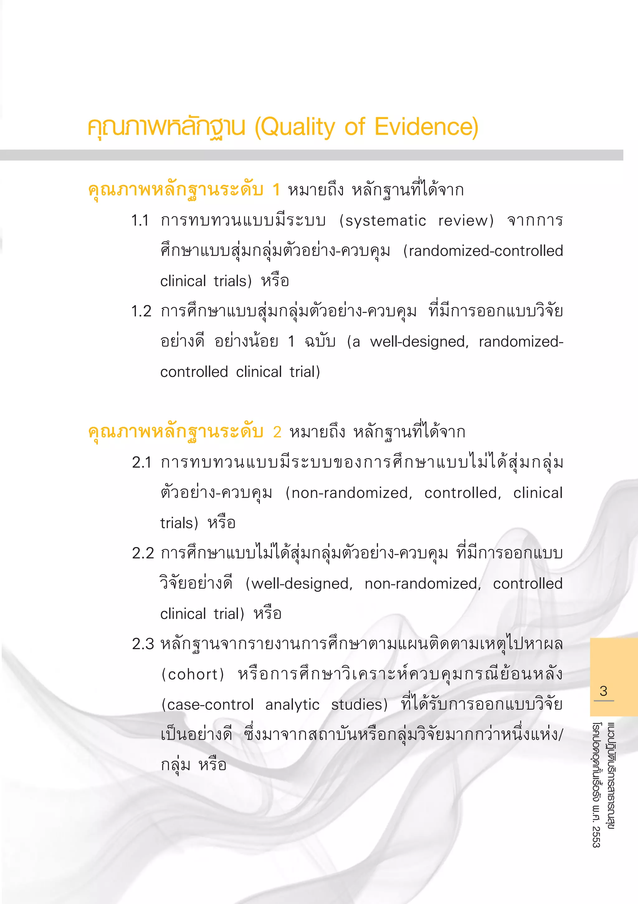 แนวปฏิบัติบริการสาธารณสุข
โรคปอดอุดกั้นเรื้อรังพ.ศ.2553
คุณภาพหลักฐาน (Quality of Evidence)

คุณภาพหลักฐานระดับ 1 หมายถึง หลักฐานที่ได้จาก
	 1.1	การทบทวนแบบมีระบบ (systematic review) จากการ

		 ศึกษาแบบสุ่มกลุ่มตัวอย่าง-ควบคุม (randomized-controlled 

		 clinical trials) หรือ
	 1.2	การศึกษาแบบสุ่มกลุ่มตัวอย่าง-ควบคุม ที่มีการออกแบบวิจัย

		 อย่างดี อย่างน้อย 1 ฉบับ (a well-designed, randomized-

		 controlled clinical trial) 

คุณภาพหลักฐานระดับ 2 หมายถึง หลักฐานที่ได้จาก
	 2.1	การทบทวนแบบมีระบบของการศึกษาแบบไม่ได้สุ่มกลุ่ม

		 ตัวอย่าง-ควบคุม (non-randomized, controlled, clinical 

		 trials) หรือ
	 2.2	การศึกษาแบบไม่ได้สุ่มกลุ่มตัวอย่าง-ควบคุม ที่มีการออกแบบ

		 วิจัยอย่างดี (well-designed, non-randomized, controlled 

		 clinical trial) หรือ
	 2.3	หลักฐานจากรายงานการศึกษาตามแผนติดตามเหตุไปหาผล 

		 (cohort) หรือการศึกษาวิเคราะห์ควบคุมกรณีย้อนหลัง 

		 (case-control analytic studies) ที่ได้รับการออกแบบวิจัย

		 เป็นอย่างดี ซึ่งมาจากสถาบันหรือกลุ่มวิจัยมากกว่าหนึ่งแห่ง/ 

		 กลุ่ม หรือ

AW HSPG 1 C.indd 3 10/26/10 7:27:54 PM
 
