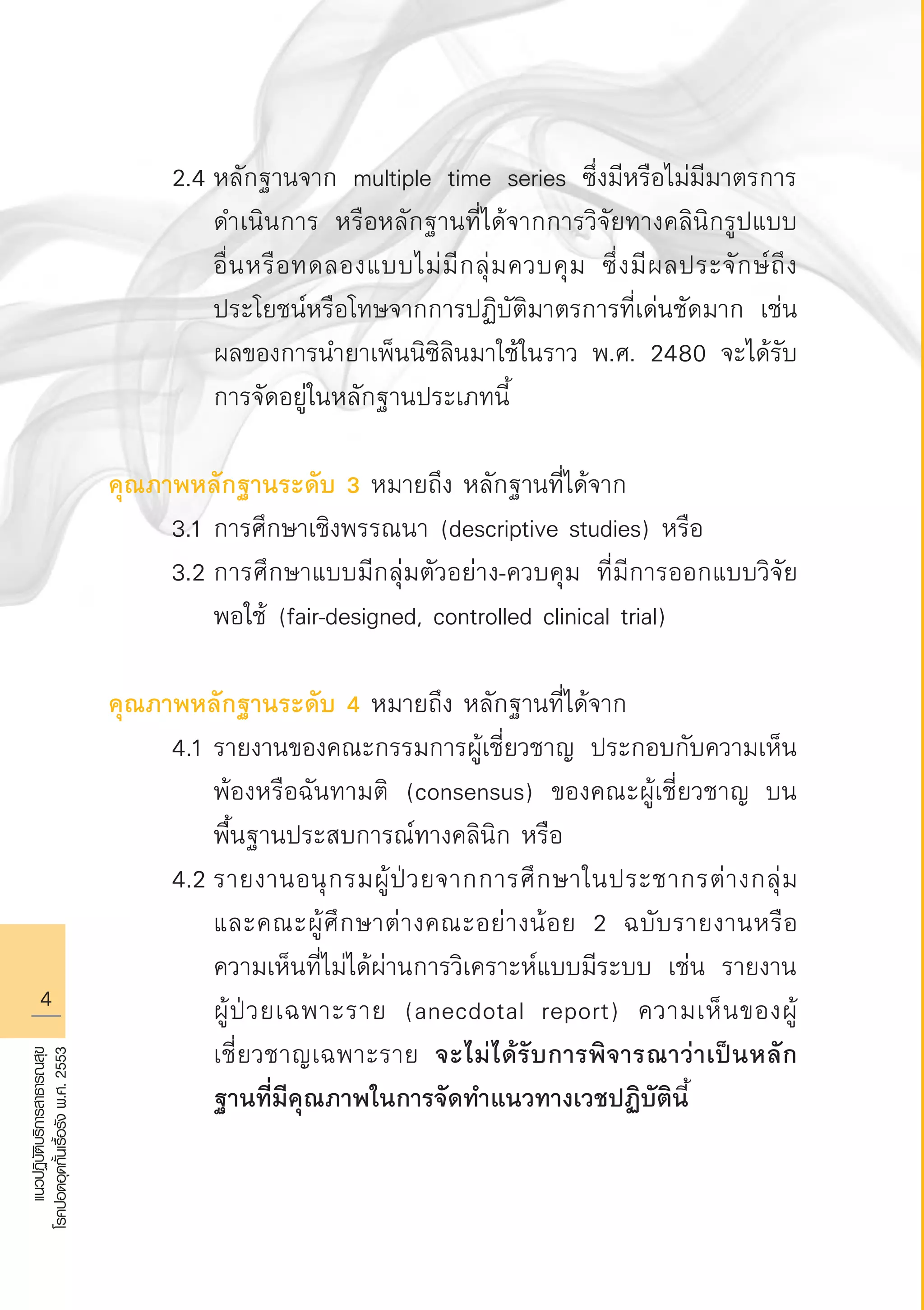 แนวปฏิบัติบริการสาธารณสุข
โรคปอดอุดกั้นเรื้อรังพ.ศ.2553
	 2.4	หลักฐานจาก multiple time series ซึ่งมีหรือไม่มีมาตรการ

		 ดำเนินการ หรือหลักฐานที่ได้จากการวิจัยทางคลินิกรูปแบบ

		 อื่นหรือทดลองแบบไม่มีกลุ่มควบคุม ซึ่งมีผลประจักษ์ถึง

		 ประโยชน์หรือโทษจากการปฏิบัติมาตรการที่เด่นชัดมาก เช่น 

		 ผลของการนำยาเพ็นนิซิลินมาใช้ในราว พ.ศ. 2480 จะได้รับ

		 การจัดอยู่ในหลักฐานประเภทนี้

คุณภาพหลักฐานระดับ 3 หมายถึง หลักฐานที่ได้จาก
	 3.1	การศึกษาเชิงพรรณนา (descriptive studies) หรือ
	 3.2	การศึกษาแบบมีกลุ่มตัวอย่าง-ควบคุม ที่มีการออกแบบวิจัย

		 พอใช้ (fair-designed, controlled clinical trial)

คุณภาพหลักฐานระดับ 4 หมายถึง หลักฐานที่ได้จาก
	 4.1	รายงานของคณะกรรมการผู้เชี่ยวชาญ ประกอบกับความเห็น

		 พ้องหรือฉันทามติ (consensus) ของคณะผู้เชี่ยวชาญ บน

		 พื้นฐานประสบการณ์ทางคลินิก หรือ
	 4.2	รายงานอนุกรมผู้ป่วยจากการศึกษาในประชากรต่างกลุ่ม 

		 และคณะผู้ศึกษาต่างคณะอย่างน้อย 2 ฉบับรายงานหรือ

		 ความเห็นที่ไม่ได้ผ่านการวิเคราะห์แบบมีระบบ เช่น รายงาน

		 ผู้ป่วยเฉพาะราย (anecdotal report) ความเห็นของผู้

		 เชี่ยวชาญเฉพาะราย จะไม่ได้รับการพิจารณาว่าเป็นหลัก

		 ฐานที่มีคุณภาพในการจัดทำแนวทางเวชปฏิบัตินี้ 

AW HSPG 1 C.indd 4 10/26/10 7:28:02 PM
 