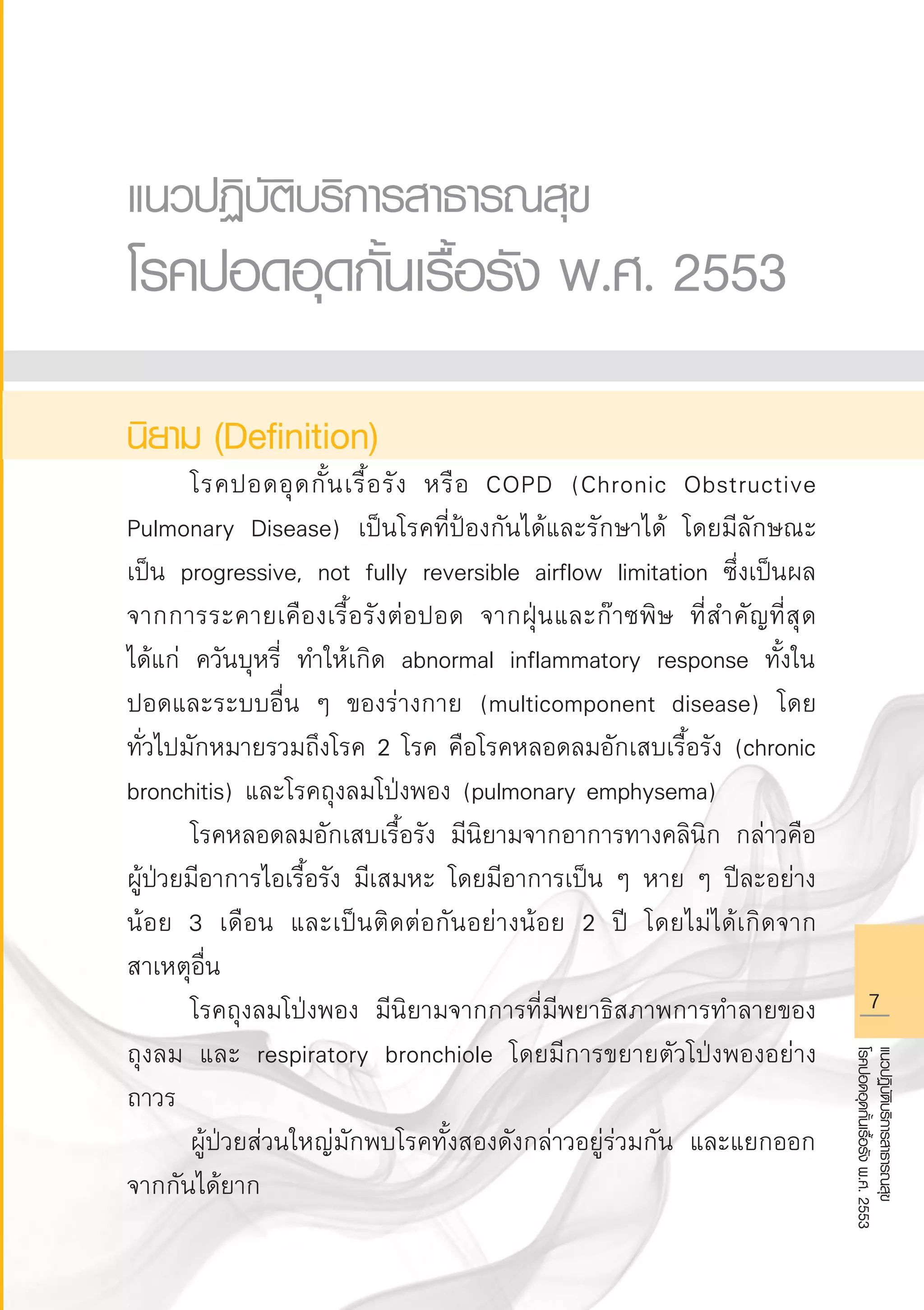 แนวปฏิบัติบริการสาธารณสุข
โรคปอดอุดกั้นเรื้อรังพ.ศ.2553
แนวปฏิบัติบริการสาธารณสุข 
โรคปอดอุดกั้นเรื้อรัง พ.ศ. 2553

นิยาม (Definition)
	 โรคปอดอุดกั้นเรื้อรัง หรือ COPD (Chronic Obstructive
Pulmonary Disease) เป็นโรคที่ป้องกันได้และรักษาได้ โดยมีลักษณะ
เป็น progressive, not fully reversible airflow limitation ซึ่งเป็นผล
จากการระคายเคืองเรื้อรังต่อปอด จากฝุ่นและก๊าซพิษ ที่สำคัญที่สุด
ได้แก่ ควันบุหรี่ ทำให้เกิด abnormal inflammatory response ทั้งใน
ปอดและระบบอื่น ๆ ของร่างกาย (multicomponent disease) โดย
ทั่วไปมักหมายรวมถึงโรค 2 โรค คือโรคหลอดลมอักเสบเรื้อรัง (chronic
bronchitis) และโรคถุงลมโป่งพอง (pulmonary emphysema)
	 โรคหลอดลมอักเสบเรื้อรัง มีนิยามจากอาการทางคลินิก กล่าวคือ
ผู้ป่วยมีอาการไอเรื้อรัง มีเสมหะ โดยมีอาการเป็น ๆ หาย ๆ ปีละอย่าง
น้อย 3 เดือน และเป็นติดต่อกันอย่างน้อย 2 ปี โดยไม่ได้เกิดจาก
สาเหตุอื่น
	 โรคถุงลมโป่งพอง มีนิยามจากการที่มีพยาธิสภาพการทำลายของ
ถุงลม และ respiratory bronchiole โดยมีการขยายตัวโป่งพองอย่าง
ถาวร
	 ผู้ป่วยส่วนใหญ่มักพบโรคทั้งสองดังกล่าวอยู่ร่วมกัน และแยกออก
จากกันได้ยาก
AW HSPG 1 C.indd 7 10/26/10 7:28:26 PM
 