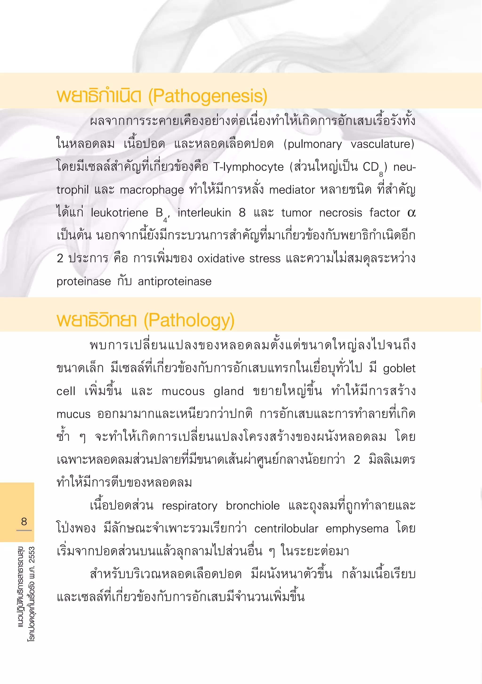 แนวปฏิบัติบริการสาธารณสุข
โรคปอดอุดกั้นเรื้อรังพ.ศ.2553
พยาธิกำเนิด (Pathogenesis)
	 ผลจากการระคายเคืองอย่างต่อเนื่องทำให้เกิดการอักเสบเรื้อรังทั้ง
ในหลอดลม เนื้อปอด และหลอดเลือดปอด (pulmonary vasculature)
โดยมีเซลล์สำคัญที่เกี่ยวข้องคือ T-lymphocyte (ส่วนใหญ่เป็น CD8
) neu-
trophil และ macrophage ทำให้มีการหลั่ง mediator หลายชนิด ที่สำคัญ
ได้แก่ leukotriene B4
, interleukin 8 และ tumor necrosis factor a
เป็นต้น นอกจากนี้ยังมีกระบวนการสำคัญที่มาเกี่ยวข้องกับพยาธิกำเนิดอีก
2 ประการ คือ การเพิ่มของ oxidative stress และความไม่สมดุลระหว่าง
proteinase กับ antiproteinase
พยาธิวิทยา (Pathology)
	 พบการเปลี่ยนแปลงของหลอดลมตั้งแต่ขนาดใหญ่ลงไปจนถึง
ขนาดเล็ก มีเซลล์ที่เกี่ยวข้องกับการอักเสบแทรกในเยื่อบุทั่วไป มี goblet
cell เพิ่มขึ้น และ mucous gland ขยายใหญ่ขึ้น ทำให้มีการสร้าง
mucus ออกมามากและเหนียวกว่าปกติ การอักเสบและการทำลายที่เกิด
ซ้ำ ๆ จะทำให้เกิดการเปลี่ยนแปลงโครงสร้างของผนังหลอดลม โดย
เฉพาะหลอดลมส่วนปลายที่มีขนาดเส้นผ่าศูนย์กลางน้อยกว่า 2 มิลลิเมตร
ทำให้มีการตีบของหลอดลม 
	 เนื้อปอดส่วน respiratory bronchiole และถุงลมที่ถูกทำลายและ
โป่งพอง มีลักษณะจำเพาะรวมเรียกว่า centrilobular emphysema โดย
เริ่มจากปอดส่วนบนแล้วลุกลามไปส่วนอื่น ๆ ในระยะต่อมา
	 สำหรับบริเวณหลอดเลือดปอด มีผนังหนาตัวขึ้น กล้ามเนื้อเรียบ
และเซลล์ที่เกี่ยวข้องกับการอักเสบมีจำนวนเพิ่มขึ้น

AW HSPG 1 C.indd 8 10/26/10 7:28:33 PM
 