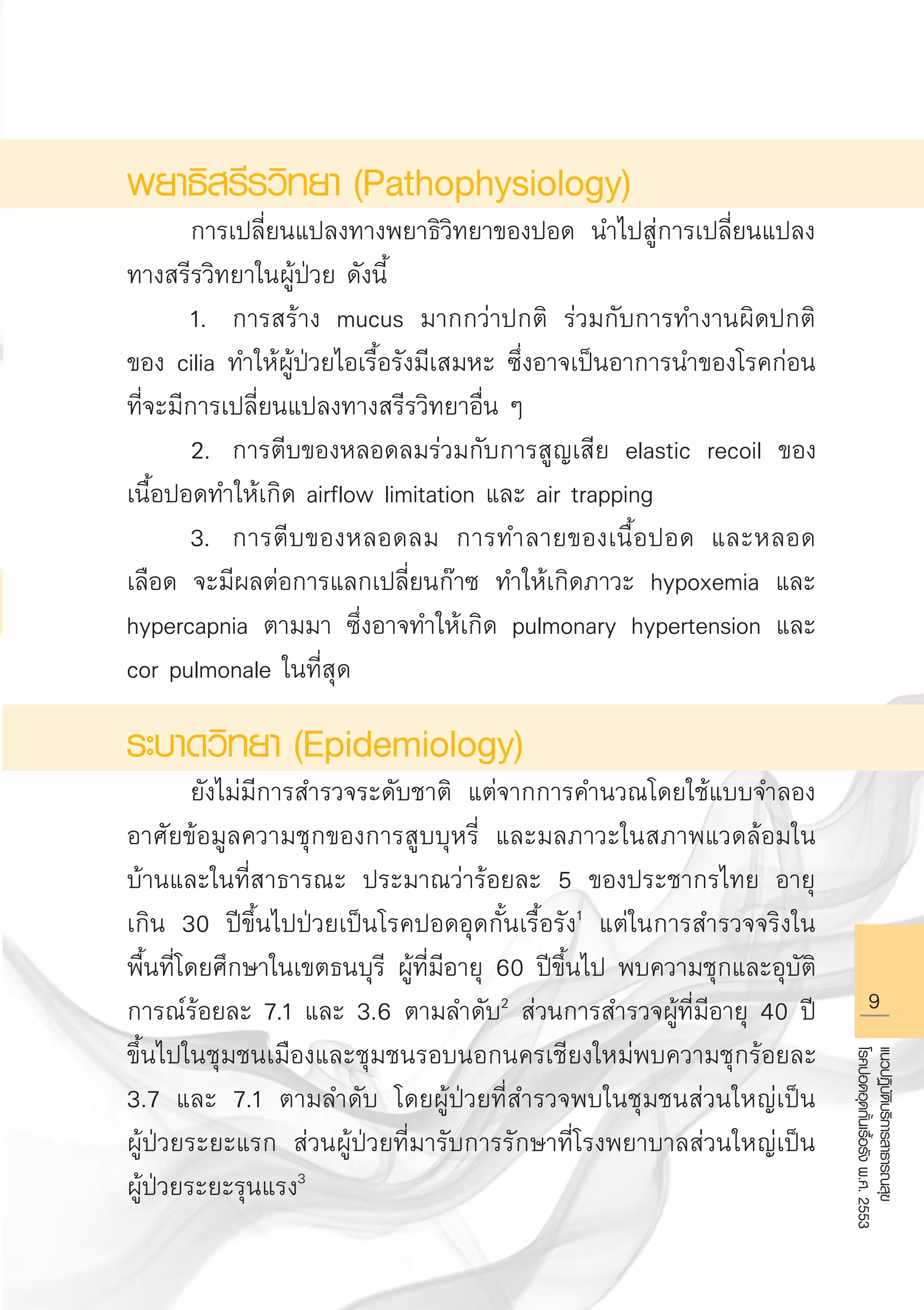 แนวปฏิบัติบริการสาธารณสุข
โรคปอดอุดกั้นเรื้อรังพ.ศ.2553
พยาธิสรีรวิทยา (Pathophysiology)
	 การเปลี่ยนแปลงทางพยาธิวิทยาของปอด นำไปสู่การเปลี่ยนแปลง
ทางสรีรวิทยาในผู้ป่วย ดังนี้
	 1.	 การสร้าง mucus มากกว่าปกติ ร่วมกับการทำงานผิดปกติ
ของ cilia ทำให้ผู้ป่วยไอเรื้อรังมีเสมหะ ซึ่งอาจเป็นอาการนำของโรคก่อน
ที่จะมีการเปลี่ยนแปลงทางสรีรวิทยาอื่น ๆ
	 2.	 การตีบของหลอดลมร่วมกับการสูญเสีย elastic recoil ของ
เนื้อปอดทำให้เกิด airflow limitation และ air trapping
	 3.	 การตีบของหลอดลม การทำลายของเนื้อปอด และหลอด
เลือด จะมีผลต่อการแลกเปลี่ยนก๊าซ ทำให้เกิดภาวะ hypoxemia และ
hypercapnia ตามมา ซึ่งอาจทำให้เกิด pulmonary hypertension และ
cor pulmonale ในที่สุด
ระบาดวิทยา (Epidemiology)
	 ยังไม่มีการสำรวจระดับชาติ แต่จากการคำนวณโดยใช้แบบจำลอง
อาศัยข้อมูลความชุกของการสูบบุหรี่ และมลภาวะในสภาพแวดล้อมใน
บ้านและในที่สาธารณะ ประมาณว่าร้อยละ 5 ของประชากรไทย อายุ
เกิน 30 ปีขึ้นไปป่วยเป็นโรคปอดอุดกั้นเรื้อรัง1
แต่ในการสำรวจจริงใน
พื้นที่โดยศึกษาในเขตธนบุรี ผู้ที่มีอายุ 60 ปีขึ้นไป พบความชุกและอุบัติ
การณ์ร้อยละ 7.1 และ 3.6 ตามลำดับ2
ส่วนการสำรวจผู้ที่มีอายุ 40 ปี
ขึ้นไปในชุมชนเมืองและชุมชนรอบนอกนครเชียงใหม่พบความชุกร้อยละ
3.7 และ 7.1 ตามลำดับ โดยผู้ป่วยที่สำรวจพบในชุมชนส่วนใหญ่เป็น

ผู้ป่วยระยะแรก ส่วนผู้ป่วยที่มารับการรักษาที่โรงพยาบาลส่วนใหญ่เป็น

ผู้ป่วยระยะรุนแรง3
AW HSPG 1 C.indd 9 10/26/10 7:28:41 PM
 