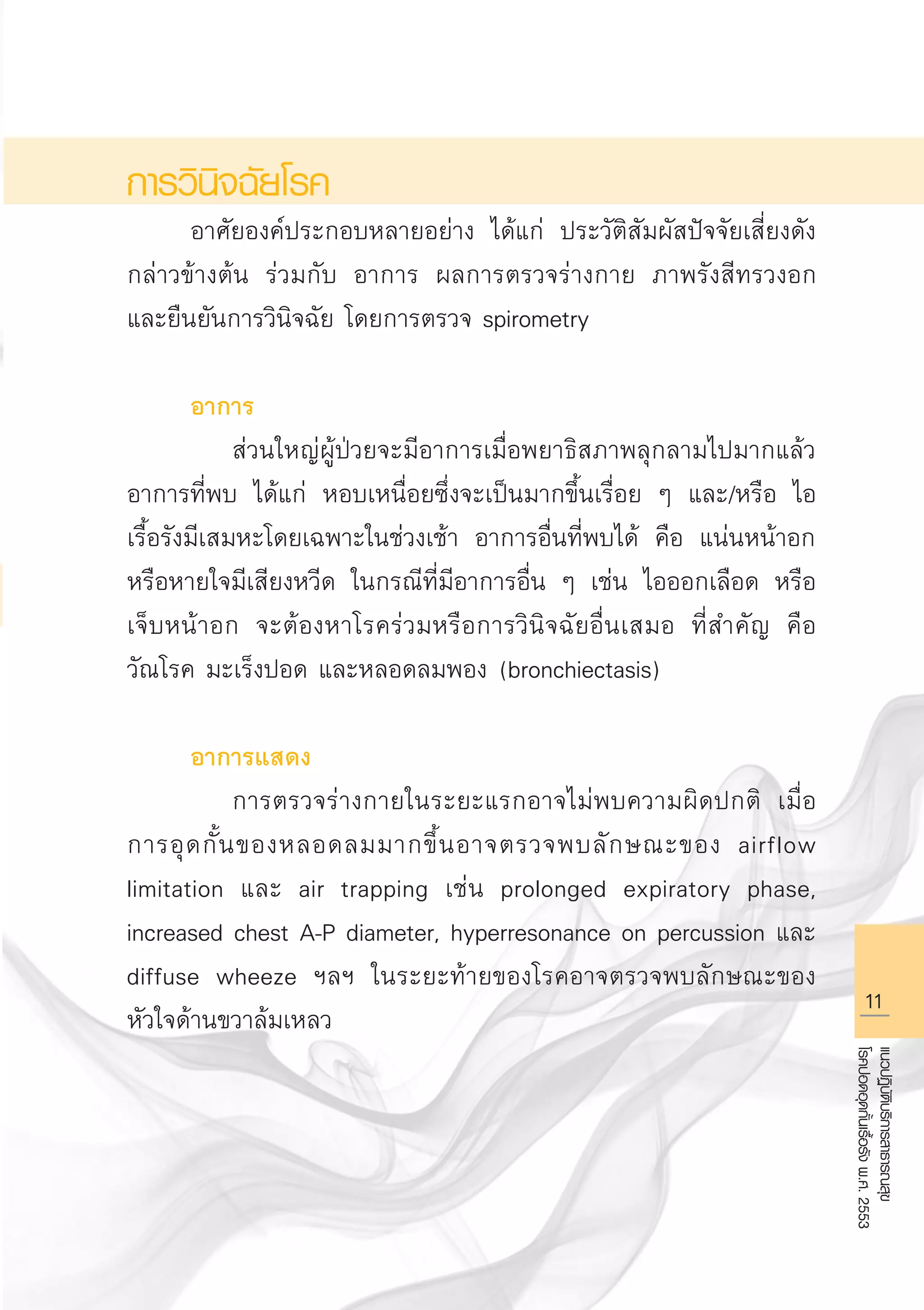 11
แนวปฏิบัติบริการสาธารณสุข
โรคปอดอุดกั้นเรื้อรังพ.ศ.2553
การวินิจฉัยโรค
	 อาศัยองค์ประกอบหลายอย่าง ได้แก่ ประวัติสัมผัสปัจจัยเสี่ยงดัง
กล่าวข้างต้น ร่วมกับ อาการ ผลการตรวจร่างกาย ภาพรังสีทรวงอก
และยืนยันการวินิจฉัย โดยการตรวจ spirometry 

	 อาการ
		 ส่วนใหญ่ผู้ป่วยจะมีอาการเมื่อพยาธิสภาพลุกลามไปมากแล้ว
อาการที่พบ ได้แก่ หอบเหนื่อยซึ่งจะเป็นมากขึ้นเรื่อย ๆ และ/หรือ ไอ
เรื้อรังมีเสมหะโดยเฉพาะในช่วงเช้า อาการอื่นที่พบได้ คือ แน่นหน้าอก
หรือหายใจมีเสียงหวีด ในกรณีที่มีอาการอื่น ๆ เช่น ไอออกเลือด หรือ
เจ็บหน้าอก จะต้องหาโรคร่วมหรือการวินิจฉัยอื่นเสมอ ที่สำคัญ คือ
วัณโรค มะเร็งปอด และหลอดลมพอง (bronchiectasis) 

	 อาการแสดง
		 การตรวจร่างกายในระยะแรกอาจไม่พบความผิดปกติ เมื่อ
การอุดกั้นของหลอดลมมากขึ้นอาจตรวจพบลักษณะของ airflow
limitation และ air trapping เช่น prolonged expiratory phase,
increased chest A-P diameter, hyperresonance on percussion และ
diffuse wheeze ฯลฯ ในระยะท้ายของโรคอาจตรวจพบลักษณะของ
หัวใจด้านขวาล้มเหลว
AW HSPG 1 C.indd 11 10/26/10 7:28:58 PM
 