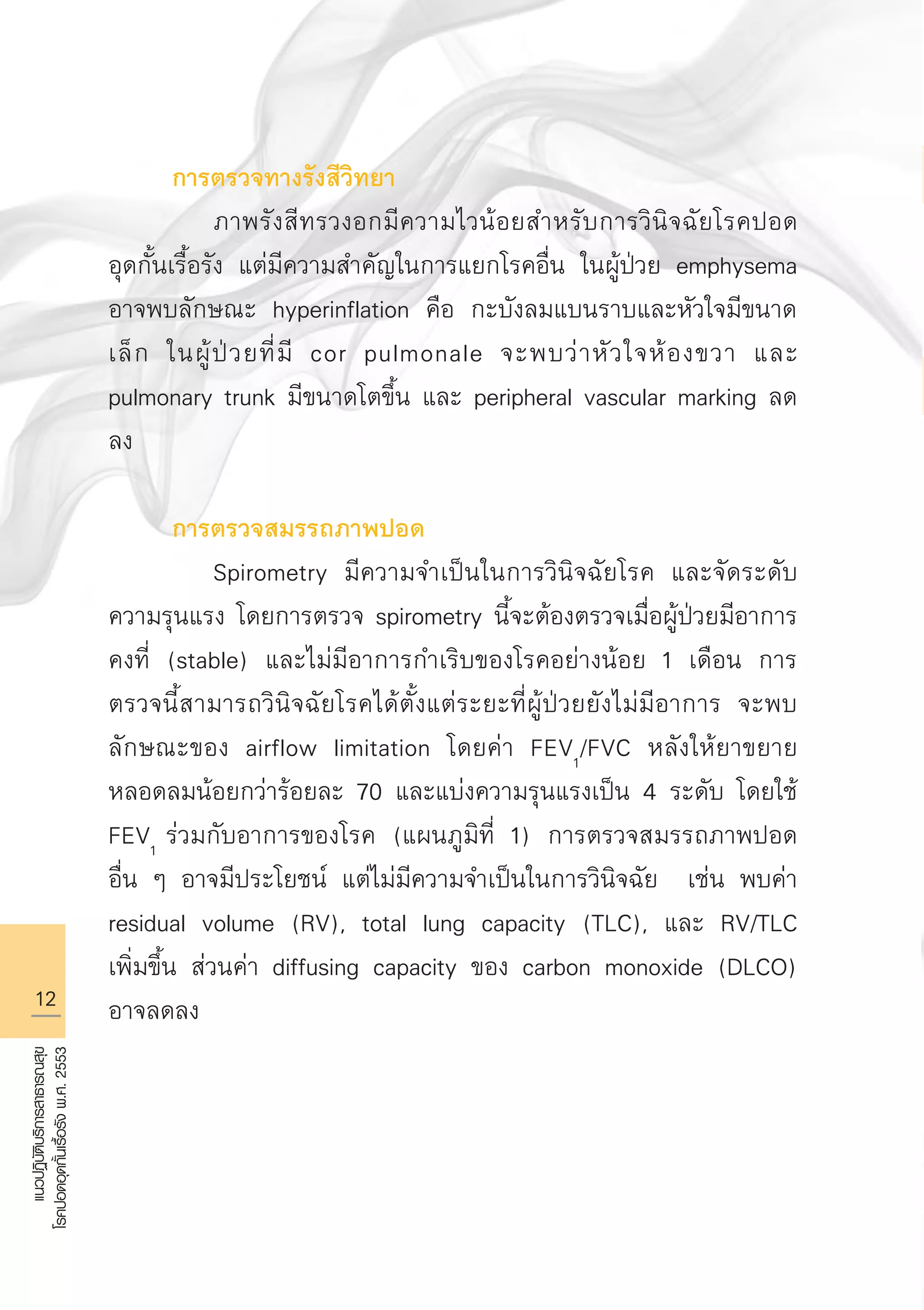 12
แนวปฏิบัติบริการสาธารณสุข
โรคปอดอุดกั้นเรื้อรังพ.ศ.2553
	 การตรวจทางรังสีวิทยา
		 ภาพรังสีทรวงอกมีความไวน้อยสำหรับการวินิจฉัยโรคปอด

อุดกั้นเรื้อรัง แต่มีความสำคัญในการแยกโรคอื่น ในผู้ป่วย emphysema
อาจพบลักษณะ hyperinflation คือ กะบังลมแบนราบและหัวใจมีขนาด
เล็ก ในผู้ป่วยที่มี cor pulmonale จะพบว่าหัวใจห้องขวา และ
pulmonary trunk มีขนาดโตขึ้น และ peripheral vascular marking ลด
ลง 

	 การตรวจสมรรถภาพปอด 
		 Spirometry มีความจำเป็นในการวินิจฉัยโรค และจัดระดับ
ความรุนแรง โดยการตรวจ spirometry นี้จะต้องตรวจเมื่อผู้ป่วยมีอาการ
คงที่ (stable) และไม่มีอาการกำเริบของโรคอย่างน้อย 1 เดือน การ
ตรวจนี้สามารถวินิจฉัยโรคได้ตั้งแต่ระยะที่ผู้ป่วยยังไม่มีอาการ จะพบ
ลักษณะของ airflow limitation โดยค่า FEV1
/FVC หลังให้ยาขยาย
หลอดลมน้อยกว่าร้อยละ 70 และแบ่งความรุนแรงเป็น 4 ระดับ โดยใช้
FEV1
ร่วมกับอาการของโรค (แผนภูมิที่ 1) การตรวจสมรรถภาพปอด

อื่น ๆ อาจมีประโยชน์ แต่ไม่มีความจำเป็นในการวินิจฉัย เช่น พบค่า
residual volume (RV), total lung capacity (TLC), และ RV/TLC
เพิ่มขึ้น ส่วนค่า diffusing capacity ของ carbon monoxide (DLCO)
อาจลดลง
AW HSPG 1 C.indd 12 10/26/10 7:29:06 PM
 