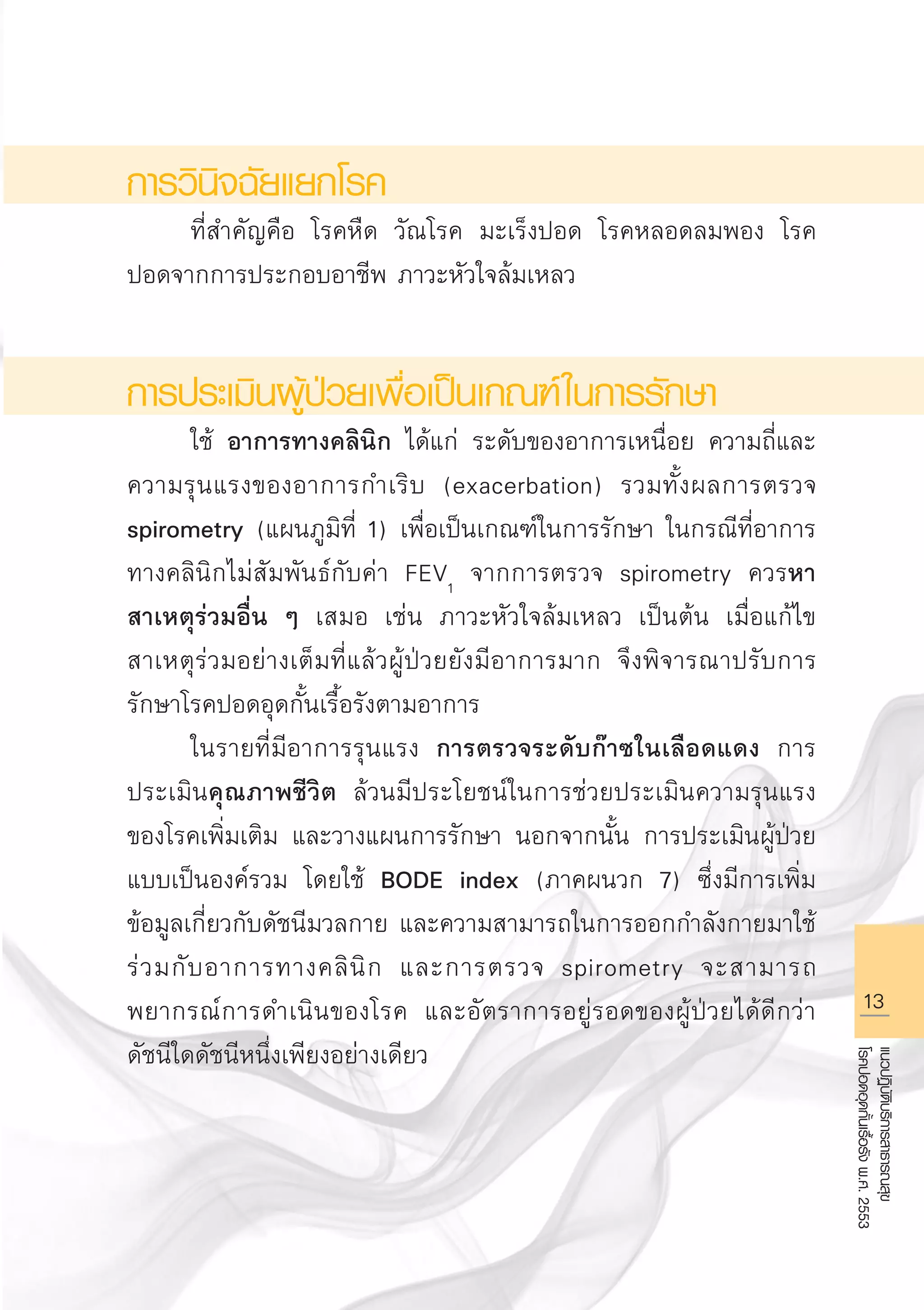 13
แนวปฏิบัติบริการสาธารณสุข
โรคปอดอุดกั้นเรื้อรังพ.ศ.2553
การวินิจฉัยแยกโรค
	 ที่สำคัญคือ โรคหืด วัณโรค มะเร็งปอด โรคหลอดลมพอง โรค
ปอดจากการประกอบอาชีพ ภาวะหัวใจล้มเหลว

การประเมินผู้ป่วยเพื่อเป็นเกณฑ์ในการรักษา
	 ใช้ อาการทางคลินิก ได้แก่ ระดับของอาการเหนื่อย ความถี่และ
ความรุนแรงของอาการกำเริบ (exacerbation) รวมทั้งผลการตรวจ
spirometry (แผนภูมิที่ 1) เพื่อเป็นเกณฑ์ในการรักษา ในกรณีที่อาการ
ทางคลินิกไม่สัมพันธ์กับค่า FEV1
จากการตรวจ spirometry ควรหา
สาเหตุร่วมอื่น ๆ เสมอ เช่น ภาวะหัวใจล้มเหลว เป็นต้น เมื่อแก้ไข
สาเหตุร่วมอย่างเต็มที่แล้วผู้ป่วยยังมีอาการมาก จึงพิจารณาปรับการ
รักษาโรคปอดอุดกั้นเรื้อรังตามอาการ 
	 ในรายที่มีอาการรุนแรง การตรวจระดับก๊าซในเลือดแดง การ
ประเมินคุณภาพชีวิต ล้วนมีประโยชน์ในการช่วยประเมินความรุนแรง
ของโรคเพิ่มเติม และวางแผนการรักษา นอกจากนั้น การประเมินผู้ป่วย
แบบเป็นองค์รวม โดยใช้ BODE index (ภาคผนวก 7) ซึ่งมีการเพิ่ม
ข้อมูลเกี่ยวกับดัชนีมวลกาย และความสามารถในการออกกำลังกายมาใช้
ร่วมกับอาการทางคลินิก และการตรวจ spirometry จะสามารถ
พยากรณ์การดำเนินของโรค และอัตราการอยู่รอดของผู้ป่วยได้ดีกว่า
ดัชนีใดดัชนีหนึ่งเพียงอย่างเดียว 

AW HSPG 1 C.indd 13 10/26/10 7:29:14 PM
 