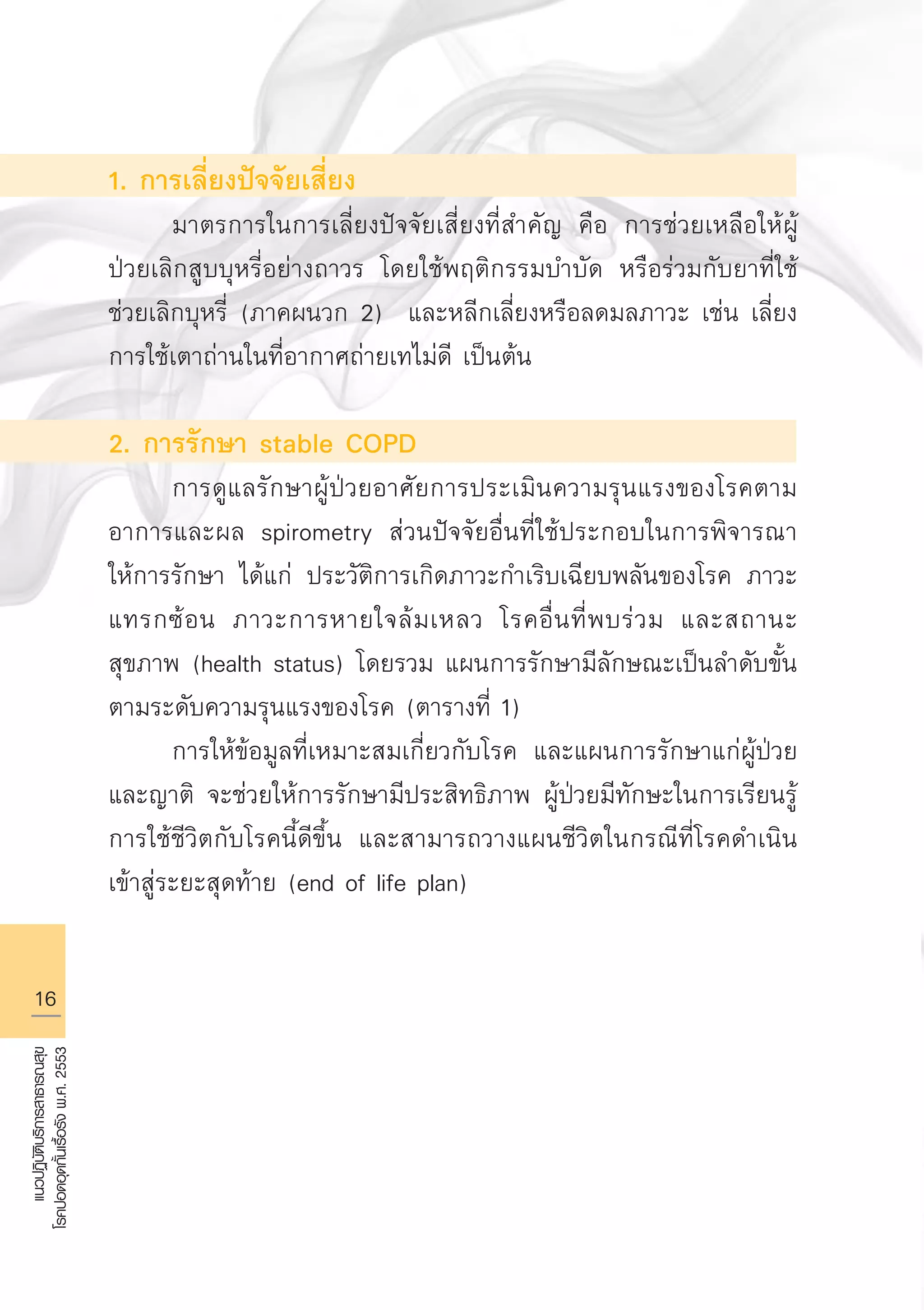 16
แนวปฏิบัติบริการสาธารณสุข
โรคปอดอุดกั้นเรื้อรังพ.ศ.2553
1. การเลี่ยงปัจจัยเสี่ยง
	 มาตรการในการเลี่ยงปัจจัยเสี่ยงที่สำคัญ คือ การช่วยเหลือให้ผู้
ป่วยเลิกสูบบุหรี่อย่างถาวร โดยใช้พฤติกรรมบำบัด หรือร่วมกับยาที่ใช้
ช่วยเลิกบุหรี่ (ภาคผนวก 2) และหลีกเลี่ยงหรือลดมลภาวะ เช่น เลี่ยง
การใช้เตาถ่านในที่อากาศถ่ายเทไม่ดี เป็นต้น

2. การรักษา stable COPD
	 การดูแลรักษาผู้ป่วยอาศัยการประเมินความรุนแรงของโรคตาม
อาการและผล spirometry ส่วนปัจจัยอื่นที่ใช้ประกอบในการพิจารณา
ให้การรักษา ได้แก่ ประวัติการเกิดภาวะกำเริบเฉียบพลันของโรค ภาวะ
แทรกซ้อน ภาวะการหายใจล้มเหลว โรคอื่นที่พบร่วม และสถานะ
สุขภาพ (health status) โดยรวม แผนการรักษามีลักษณะเป็นลำดับขั้น
ตามระดับความรุนแรงของโรค (ตารางที่ 1)
	 การให้ข้อมูลที่เหมาะสมเกี่ยวกับโรค และแผนการรักษาแก่ผู้ป่วย
และญาติ จะช่วยให้การรักษามีประสิทธิภาพ ผู้ป่วยมีทักษะในการเรียนรู้
การใช้ชีวิตกับโรคนี้ดีขึ้น และสามารถวางแผนชีวิตในกรณีที่โรคดำเนิน
เข้าสู่ระยะสุดท้าย (end of life plan)

AW HSPG 1 C.indd 16 10/26/10 7:29:38 PM
 
