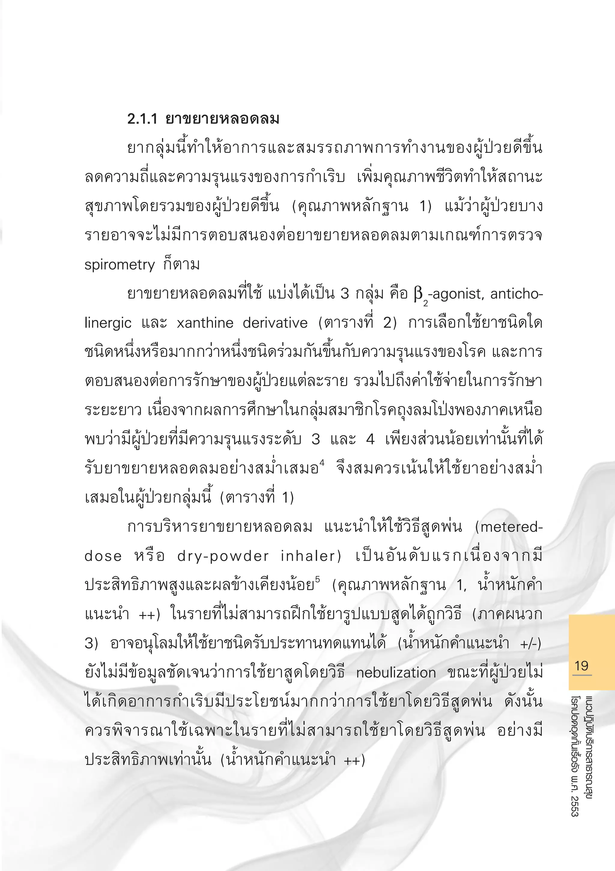 19
แนวปฏิบัติบริการสาธารณสุข
โรคปอดอุดกั้นเรื้อรังพ.ศ.2553
	 2.1.1 ยาขยายหลอดลม
	 ยากลุ่มนี้ทำให้อาการและสมรรถภาพการทำงานของผู้ป่วยดีขึ้น
ลดความถี่และความรุนแรงของการกำเริบ เพิ่มคุณภาพชีวิตทำให้สถานะ
สุขภาพโดยรวมของผู้ป่วยดีขึ้น (คุณภาพหลักฐาน 1) แม้ว่าผู้ป่วยบาง
รายอาจจะไม่มีการตอบสนองต่อยาขยายหลอดลมตามเกณฑ์การตรวจ
spirometry ก็ตาม 
	 ยาขยายหลอดลมที่ใช้ แบ่งได้เป็น 3 กลุ่ม คือ b2
-agonist, anticho-
linergic และ xanthine derivative (ตารางที่ 2) การเลือกใช้ยาชนิดใด
ชนิดหนึ่งหรือมากกว่าหนึ่งชนิดร่วมกันขึ้นกับความรุนแรงของโรค และการ
ตอบสนองต่อการรักษาของผู้ป่วยแต่ละราย รวมไปถึงค่าใช้จ่ายในการรักษา
ระยะยาว เนื่องจากผลการศึกษาในกลุ่มสมาชิกโรคถุงลมโป่งพองภาคเหนือ
พบว่ามีผู้ป่วยที่มีความรุนแรงระดับ 3 และ 4 เพียงส่วนน้อยเท่านั้นที่ได้
รับยาขยายหลอดลมอย่างสม่ำเสมอ4
จึงสมควรเน้นให้ใช้ยาอย่างสม่ำ
เสมอในผู้ป่วยกลุ่มนี้ (ตารางที่ 1)
	 การบริหารยาขยายหลอดลม แนะนำให้ใช้วิธีสูดพ่น (metered-
dose หรือ dry-powder inhaler) เป็นอันดับแรกเนื่องจากมี
ประสิทธิภาพสูงและผลข้างเคียงน้อย5
(คุณภาพหลักฐาน 1, น้ำหนักคำ
แนะนำ ++) ในรายที่ไม่สามารถฝึกใช้ยารูปแบบสูดได้ถูกวิธี (ภาคผนวก
3) อาจอนุโลมให้ใช้ยาชนิดรับประทานทดแทนได้ (น้ำหนักคำแนะนำ +/-)
ยังไม่มีข้อมูลชัดเจนว่าการใช้ยาสูดโดยวิธี nebulization ขณะที่ผู้ป่วยไม่
ได้เกิดอาการกำเริบมีประโยชน์มากกว่าการใช้ยาโดยวิธีสูดพ่น ดังนั้น
ควรพิจารณาใช้เฉพาะในรายที่ไม่สามารถใช้ยาโดยวิธีสูดพ่น อย่างมี
ประสิทธิภาพเท่านั้น (น้ำหนักคำแนะนำ ++) 
AW HSPG 1 C.indd 19 10/26/10 7:30:03 PM
 