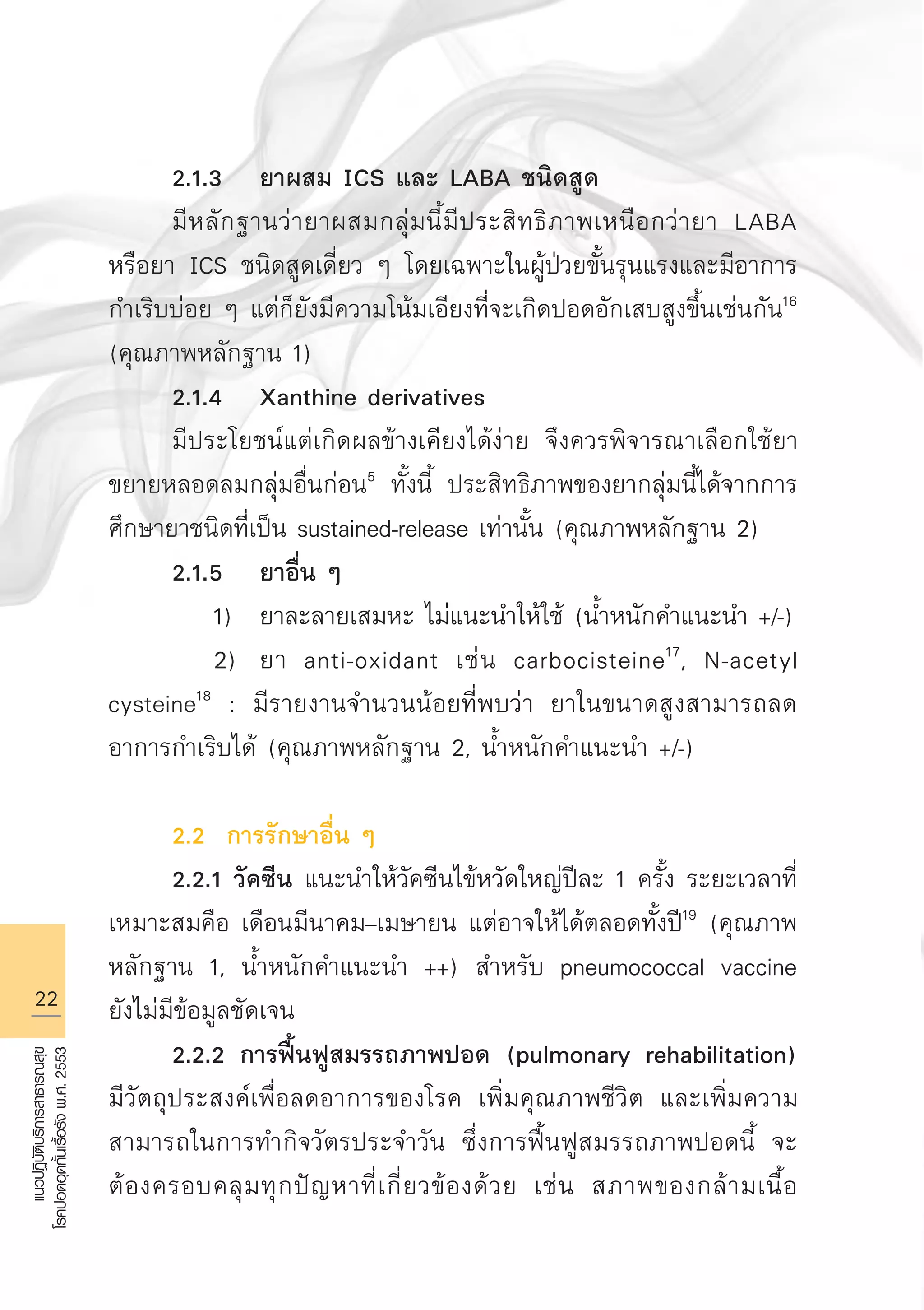 22
แนวปฏิบัติบริการสาธารณสุข
โรคปอดอุดกั้นเรื้อรังพ.ศ.2553
	 2.1.3	 ยาผสม ICS และ LABA ชนิดสูด
	 มีหลักฐานว่ายาผสมกลุ่มนี้มีประสิทธิภาพเหนือกว่ายา LABA
หรือยา ICS ชนิดสูดเดี่ยว ๆ โดยเฉพาะในผู้ป่วยขั้นรุนแรงและมีอาการ
กำเริบบ่อย ๆ แต่ก็ยังมีความโน้มเอียงที่จะเกิดปอดอักเสบสูงขึ้นเช่นกัน16
(คุณภาพหลักฐาน 1) 
	 2.1.4	 Xanthine derivatives 
	 มีประโยชน์แต่เกิดผลข้างเคียงได้ง่าย จึงควรพิจารณาเลือกใช้ยา
ขยายหลอดลมกลุ่มอื่นก่อน5
ทั้งนี้ ประสิทธิภาพของยากลุ่มนี้ได้จากการ
ศึกษายาชนิดที่เป็น sustained-release เท่านั้น (คุณภาพหลักฐาน 2) 
	 2.1.5	 ยาอื่น ๆ
		 1)	 ยาละลายเสมหะ ไม่แนะนำให้ใช้ (น้ำหนักคำแนะนำ +/-)
		 2)	 ยา anti-oxidant เช่น carbocisteine17
, N-acetyl
cysteine18
: มีรายงานจำนวนน้อยที่พบว่า ยาในขนาดสูงสามารถลด
อาการกำเริบได้ (คุณภาพหลักฐาน 2, น้ำหนักคำแนะนำ +/-) 

	 2.2 การรักษาอื่น ๆ
	 2.2.1 วัคซีน แนะนำให้วัคซีนไข้หวัดใหญ่ปีละ 1 ครั้ง ระยะเวลาที่
เหมาะสมคือ เดือนมีนาคม–เมษายน แต่อาจให้ได้ตลอดทั้งปี19
(คุณภาพ
หลักฐาน 1, น้ำหนักคำแนะนำ ++) สำหรับ pneumococcal vaccine
ยังไม่มีข้อมูลชัดเจน
	 2.2.2 การฟื้นฟูสมรรถภาพปอด (pulmonary rehabilitation)
มีวัตถุประสงค์เพื่อลดอาการของโรค เพิ่มคุณภาพชีวิต และเพิ่มความ
สามารถในการทำกิจวัตรประจำวัน ซึ่งการฟื้นฟูสมรรถภาพปอดนี้ จะ
ต้องครอบคลุมทุกปัญหาที่เกี่ยวข้องด้วย เช่น สภาพของกล้ามเนื้อ
AW HSPG 1 C.indd 22 10/26/10 7:30:29 PM
 