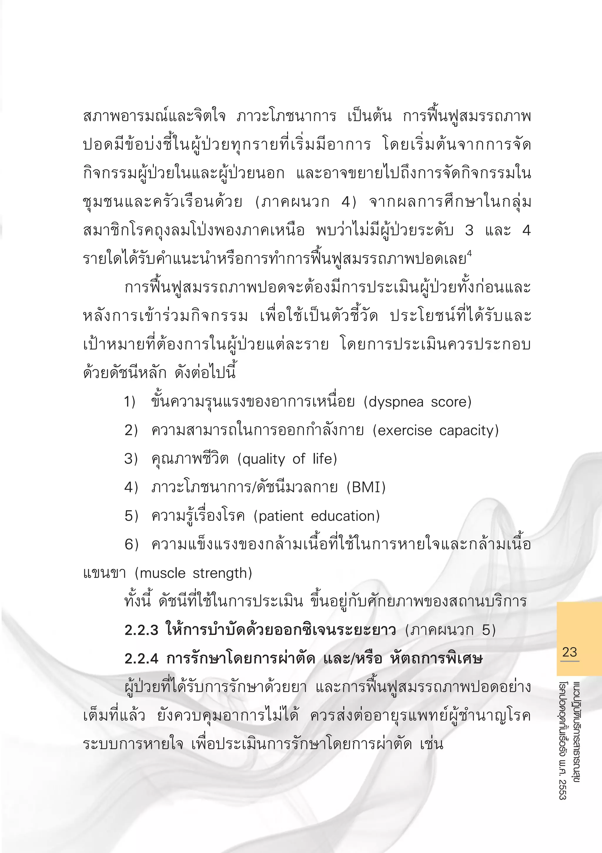 23
แนวปฏิบัติบริการสาธารณสุข
โรคปอดอุดกั้นเรื้อรังพ.ศ.2553
สภาพอารมณ์และจิตใจ ภาวะโภชนาการ เป็นต้น การฟื้นฟูสมรรถภาพ
ปอดมีข้อบ่งชี้ในผู้ป่วยทุกรายที่เริ่มมีอาการ โดยเริ่มต้นจากการจัด
กิจกรรมผู้ป่วยในและผู้ป่วยนอก และอาจขยายไปถึงการจัดกิจกรรมใน
ชุมชนและครัวเรือนด้วย (ภาคผนวก 4) จากผลการศึกษาในกลุ่ม
สมาชิกโรคถุงลมโป่งพองภาคเหนือ พบว่าไม่มีผู้ป่วยระดับ 3 และ 4
รายใดได้รับคำแนะนำหรือการทำการฟื้นฟูสมรรถภาพปอดเลย4

	 การฟื้นฟูสมรรถภาพปอดจะต้องมีการประเมินผู้ป่วยทั้งก่อนและ
หลังการเข้าร่วมกิจกรรม เพื่อใช้เป็นตัวชี้วัด ประโยชน์ที่ได้รับและ

เป้าหมายที่ต้องการในผู้ป่วยแต่ละราย โดยการประเมินควรประกอบ
ด้วยดัชนีหลัก ดังต่อไปนี้
	 1)	 ขั้นความรุนแรงของอาการเหนื่อย (dyspnea score)
	 2)	 ความสามารถในการออกกำลังกาย (exercise capacity)
	 3)	 คุณภาพชีวิต (quality of life)
	 4)	 ภาวะโภชนาการ/ดัชนีมวลกาย (BMI)
	 5)	 ความรู้เรื่องโรค (patient education)
	 6)	 ความแข็งแรงของกล้ามเนื้อที่ใช้ในการหายใจและกล้ามเนื้อ
แขนขา (muscle strength)
	 ทั้งนี้ ดัชนีที่ใช้ในการประเมิน ขึ้นอยู่กับศักยภาพของสถานบริการ
	 2.2.3 ให้การบำบัดด้วยออกซิเจนระยะยาว (ภาคผนวก 5)
	 2.2.4 การรักษาโดยการผ่าตัด และ/หรือ หัตถการพิเศษ
	 ผู้ป่วยที่ได้รับการรักษาด้วยยา และการฟื้นฟูสมรรถภาพปอดอย่าง
เต็มที่แล้ว ยังควบคุมอาการไม่ได้ ควรส่งต่ออายุรแพทย์ผู้ชำนาญโรค
ระบบการหายใจ เพื่อประเมินการรักษาโดยการผ่าตัด เช่น 

AW HSPG 1 C.indd 23 10/26/10 7:30:37 PM
 