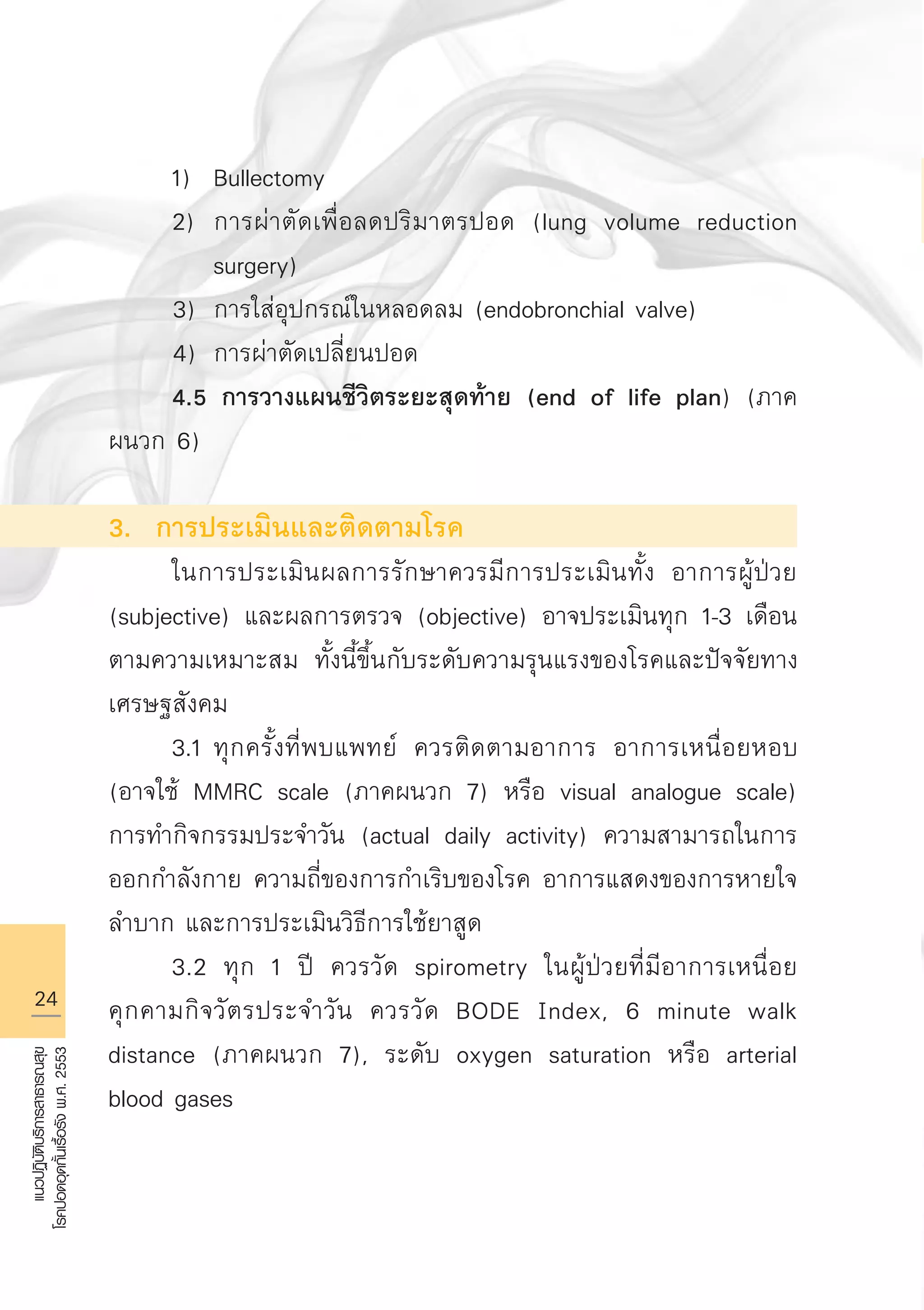 24
แนวปฏิบัติบริการสาธารณสุข
โรคปอดอุดกั้นเรื้อรังพ.ศ.2553
	 1)	 Bullectomy 
	 2)	 การผ่าตัดเพื่อลดปริมาตรปอด (lung volume reduction 

		 surgery)
3)	 การใส่อุปกรณ์ในหลอดลม (endobronchial valve)
4)	 การผ่าตัดเปลี่ยนปอด 
	 4.5 การวางแผนชีวิตระยะสุดท้าย (end of life plan) (ภาค
ผนวก 6)	

3. การประเมินและติดตามโรค 
	 ในการประเมินผลการรักษาควรมีการประเมินทั้ง อาการผู้ป่วย
(subjective) และผลการตรวจ (objective) อาจประเมินทุก 1-3 เดือน
ตามความเหมาะสม ทั้งนี้ขึ้นกับระดับความรุนแรงของโรคและปัจจัยทาง
เศรษฐสังคม
	 3.1	ทุกครั้งที่พบแพทย์ ควรติดตามอาการ อาการเหนื่อยหอบ
(อาจใช้ MMRC scale (ภาคผนวก 7) หรือ visual analogue scale)
การทำกิจกรรมประจำวัน (actual daily activity) ความสามารถในการ
ออกกำลังกาย ความถี่ของการกำเริบของโรค อาการแสดงของการหายใจ
ลำบาก และการประเมินวิธีการใช้ยาสูด 
	 3.2 ทุก 1 ปี ควรวัด spirometry ในผู้ป่วยที่มีอาการเหนื่อย
คุกคามกิจวัตรประจำวัน ควรวัด BODE Index, 6 minute walk
distance (ภาคผนวก 7), ระดับ oxygen saturation หรือ arterial
blood gases 

AW HSPG 1 C.indd 24 10/26/10 7:30:45 PM
 