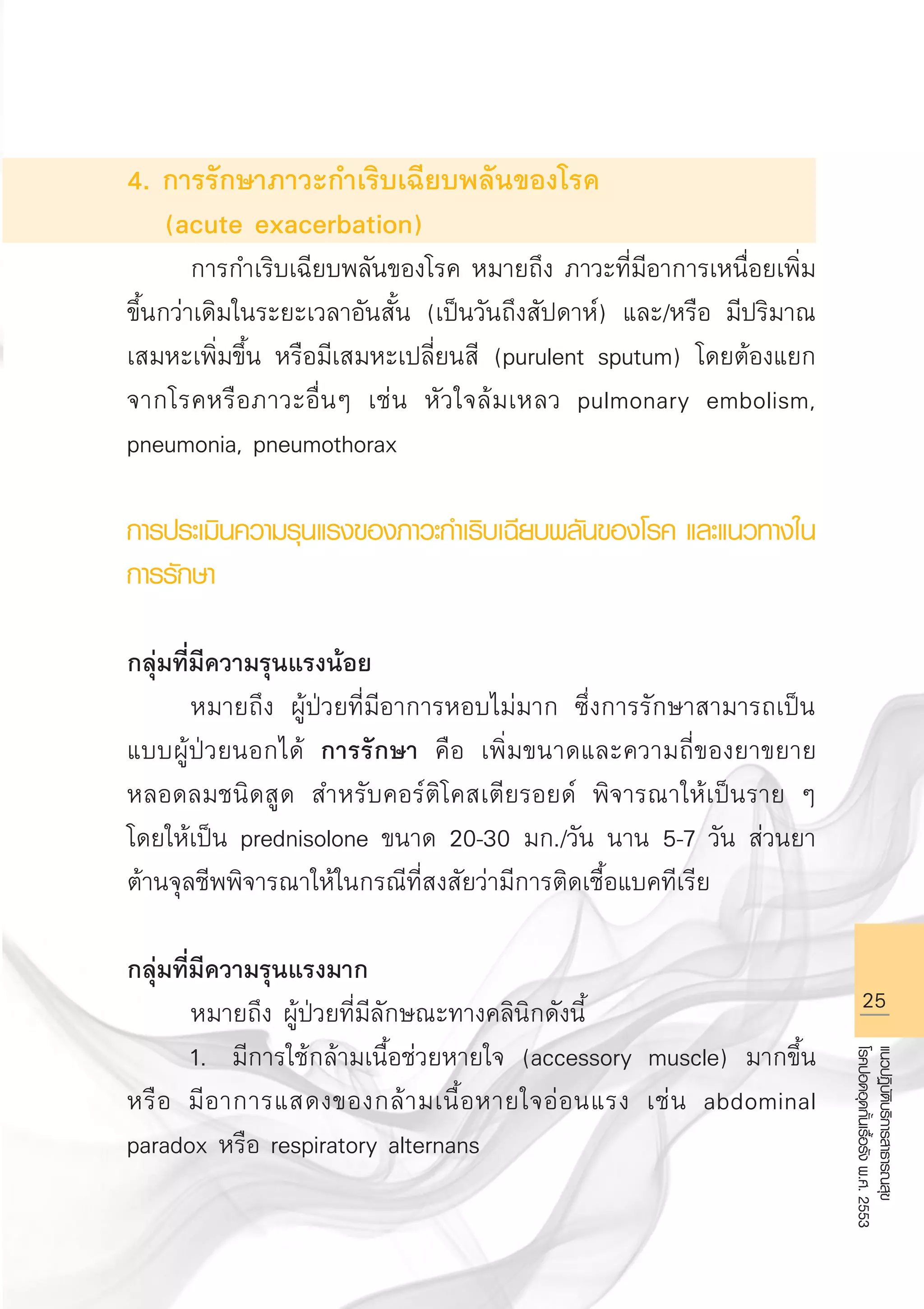 25
แนวปฏิบัติบริการสาธารณสุข
โรคปอดอุดกั้นเรื้อรังพ.ศ.2553
4. การรักษาภาวะกำเริบเฉียบพลันของโรค 
(acute exacerbation)
	 การกำเริบเฉียบพลันของโรค หมายถึง ภาวะที่มีอาการเหนื่อยเพิ่ม
ขึ้นกว่าเดิมในระยะเวลาอันสั้น (เป็นวันถึงสัปดาห์) และ/หรือ มีปริมาณ
เสมหะเพิ่มขึ้น หรือมีเสมหะเปลี่ยนสี (purulent sputum) โดยต้องแยก
จากโรคหรือภาวะอื่นๆ เช่น หัวใจล้มเหลว pulmonary embolism,
pneumonia, pneumothorax 
	
การประเมินความรุนแรงของภาวะกำเริบเฉียบพลันของโรค และแนวทางใน
การรักษา 

กลุ่มที่มีความรุนแรงน้อย
	 หมายถึง ผู้ป่วยที่มีอาการหอบไม่มาก ซึ่งการรักษาสามารถเป็น
แบบผู้ป่วยนอกได้ การรักษา คือ เพิ่มขนาดและความถี่ของยาขยาย
หลอดลมชนิดสูด สำหรับคอร์ติโคสเตียรอยด์ พิจารณาให้เป็นราย ๆ
โดยให้เป็น prednisolone ขนาด 20-30 มก./วัน นาน 5-7 วัน ส่วนยา
ต้านจุลชีพพิจารณาให้ในกรณีที่สงสัยว่ามีการติดเชื้อแบคทีเรีย 

กลุ่มที่มีความรุนแรงมาก 
	 หมายถึง ผู้ป่วยที่มีลักษณะทางคลินิกดังนี้
	 1.	 มีการใช้กล้ามเนื้อช่วยหายใจ (accessory muscle) มากขึ้น
หรือ มีอาการแสดงของกล้ามเนื้อหายใจอ่อนแรง เช่น abdominal
paradox หรือ respiratory alternans
AW HSPG 1 C.indd 25 10/26/10 7:30:53 PM
 
