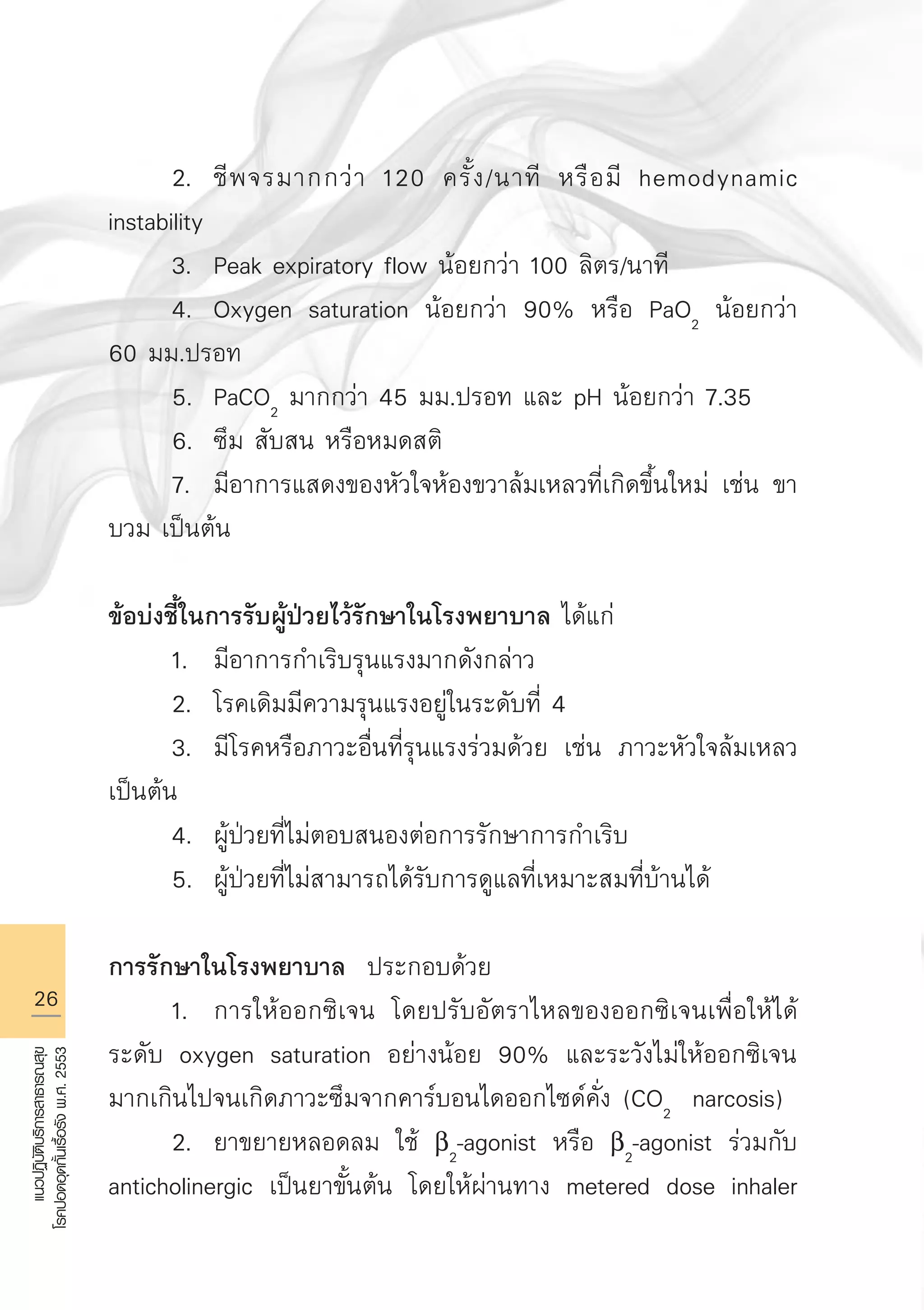 26
แนวปฏิบัติบริการสาธารณสุข
โรคปอดอุดกั้นเรื้อรังพ.ศ.2553
	 2.	 ชีพจรมากกว่า 120 ครั้ง/นาที หรือมี hemodynamic
instability
	 3.	 Peak expiratory flow น้อยกว่า 100 ลิตร/นาที
	 4.	 Oxygen saturation น้อยกว่า 90% หรือ PaO2
น้อยกว่า
60 มม.ปรอท
	 5.	 PaCO2
มากกว่า 45 มม.ปรอท และ pH น้อยกว่า 7.35
	 6.	 ซึม สับสน หรือหมดสติ
	 7.	 มีอาการแสดงของหัวใจห้องขวาล้มเหลวที่เกิดขึ้นใหม่ เช่น ขา
บวม เป็นต้น

ข้อบ่งชี้ในการรับผู้ป่วยไว้รักษาในโรงพยาบาล ได้แก่
	 1.	 มีอาการกำเริบรุนแรงมากดังกล่าว
	 2.	 โรคเดิมมีความรุนแรงอยู่ในระดับที่ 4
	 3.	 มีโรคหรือภาวะอื่นที่รุนแรงร่วมด้วย เช่น ภาวะหัวใจล้มเหลว
เป็นต้น
	 4.	 ผู้ป่วยที่ไม่ตอบสนองต่อการรักษาการกำเริบ
	 5.	 ผู้ป่วยที่ไม่สามารถได้รับการดูแลที่เหมาะสมที่บ้านได้

การรักษาในโรงพยาบาล ประกอบด้วย
	 1.	 การให้ออกซิเจน โดยปรับอัตราไหลของออกซิเจนเพื่อให้ได้
ระดับ oxygen saturation อย่างน้อย 90% และระวังไม่ให้ออกซิเจน
มากเกินไปจนเกิดภาวะซึมจากคาร์บอนไดออกไซด์คั่ง (CO2
narcosis)
	 2.	 ยาขยายหลอดลม ใช้ b2
-agonist หรือ b2
-agonist ร่วมกับ
anticholinergic เป็นยาขั้นต้น โดยให้ผ่านทาง metered dose inhaler
AW HSPG 1 C.indd 26 10/26/10 7:31:01 PM
 