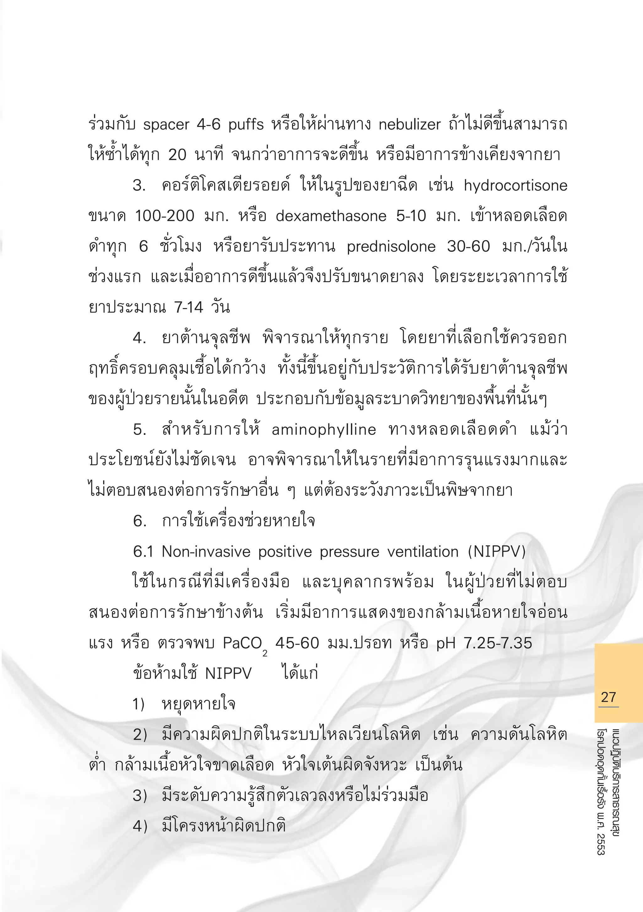 27
แนวปฏิบัติบริการสาธารณสุข
โรคปอดอุดกั้นเรื้อรังพ.ศ.2553
ร่วมกับ spacer 4-6 puffs หรือให้ผ่านทาง nebulizer ถ้าไม่ดีขึ้นสามารถ
ให้ซ้ำได้ทุก 20 นาที จนกว่าอาการจะดีขึ้น หรือมีอาการข้างเคียงจากยา
	 3.	 คอร์ติโคสเตียรอยด์ ให้ในรูปของยาฉีด เช่น hydrocortisone
ขนาด 100-200 มก. หรือ dexamethasone 5-10 มก. เข้าหลอดเลือด
ดำทุก 6 ชั่วโมง หรือยารับประทาน prednisolone 30-60 มก./วันใน
ช่วงแรก และเมื่ออาการดีขึ้นแล้วจึงปรับขนาดยาลง โดยระยะเวลาการใช้
ยาประมาณ 7-14 วัน 
	 4.	 ยาต้านจุลชีพ พิจารณาให้ทุกราย โดยยาที่เลือกใช้ควรออก
ฤทธิ์ครอบคลุมเชื้อได้กว้าง ทั้งนี้ขึ้นอยู่กับประวัติการได้รับยาต้านจุลชีพ
ของผู้ป่วยรายนั้นในอดีต ประกอบกับข้อมูลระบาดวิทยาของพื้นที่นั้นๆ
	 5.	 สำหรับการให้ aminophylline ทางหลอดเลือดดำ แม้ว่า
ประโยชน์ยังไม่ชัดเจน อาจพิจารณาให้ในรายที่มีอาการรุนแรงมากและ
ไม่ตอบสนองต่อการรักษาอื่น ๆ แต่ต้องระวังภาวะเป็นพิษจากยา 
	 6.	 การใช้เครื่องช่วยหายใจ
	 6.1	Non-invasive positive pressure ventilation (NIPPV) 
	 ใช้ในกรณีที่มีเครื่องมือ และบุคลากรพร้อม ในผู้ป่วยที่ไม่ตอบ
สนองต่อการรักษาข้างต้น เริ่มมีอาการแสดงของกล้ามเนื้อหายใจอ่อน
แรง หรือ ตรวจพบ PaCO2
45-60 มม.ปรอท หรือ pH 7.25-7.35 
ข้อห้ามใช้ NIPPV ได้แก่
	 1)	 หยุดหายใจ
	 2)	 มีความผิดปกติในระบบไหลเวียนโลหิต เช่น ความดันโลหิต
ต่ำ กล้ามเนื้อหัวใจขาดเลือด หัวใจเต้นผิดจังหวะ เป็นต้น
	 3)	 มีระดับความรู้สึกตัวเลวลงหรือไม่ร่วมมือ
	 4)	 มีโครงหน้าผิดปกติ
AW HSPG 1 C.indd 27 10/26/10 7:31:09 PM
 