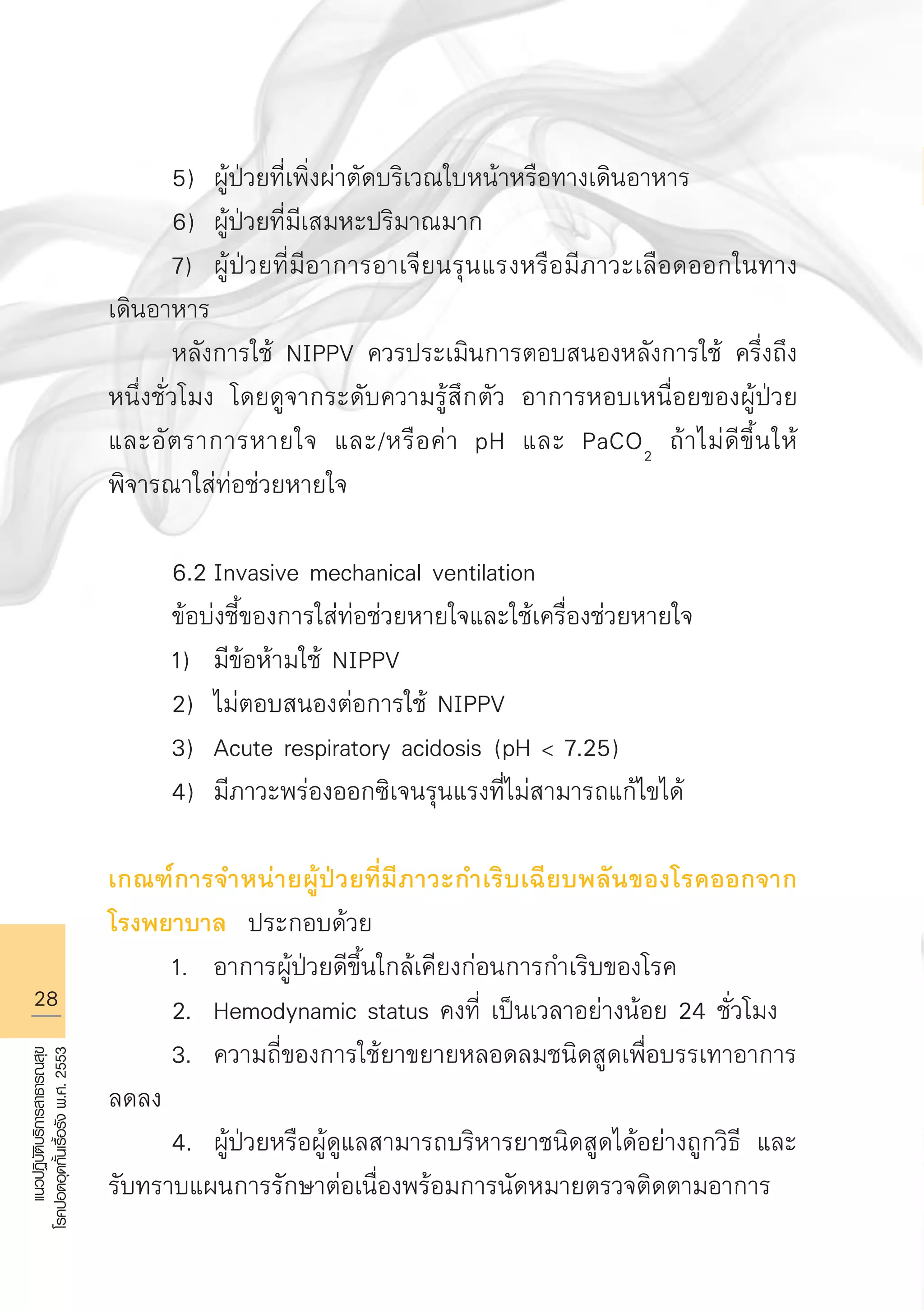 28
แนวปฏิบัติบริการสาธารณสุข
โรคปอดอุดกั้นเรื้อรังพ.ศ.2553
	 5)	 ผู้ป่วยที่เพิ่งผ่าตัดบริเวณใบหน้าหรือทางเดินอาหาร
	 6)	 ผู้ป่วยที่มีเสมหะปริมาณมาก
	 7)	 ผู้ป่วยที่มีอาการอาเจียนรุนแรงหรือมีภาวะเลือดออกในทาง
เดินอาหาร
	 หลังการใช้ NIPPV ควรประเมินการตอบสนองหลังการใช้ ครึ่งถึง
หนึ่งชั่วโมง โดยดูจากระดับความรู้สึกตัว อาการหอบเหนื่อยของผู้ป่วย
และอัตราการหายใจ และ/หรือค่า pH และ PaCO2
ถ้าไม่ดีขึ้นให้
พิจารณาใส่ท่อช่วยหายใจ

	 6.2	Invasive mechanical ventilation 
	 ข้อบ่งชี้ของการใส่ท่อช่วยหายใจและใช้เครื่องช่วยหายใจ
	 1)	 มีข้อห้ามใช้ NIPPV
	 2)	 ไม่ตอบสนองต่อการใช้ NIPPV 
	 3)	 Acute respiratory acidosis (pH  7.25) 
	 4)	 มีภาวะพร่องออกซิเจนรุนแรงที่ไม่สามารถแก้ไขได้

เกณฑ์การจำหน่ายผู้ป่วยที่มีภาวะกำเริบเฉียบพลันของโรคออกจาก

โรงพยาบาล ประกอบด้วย
	 1.	 อาการผู้ป่วยดีขึ้นใกล้เคียงก่อนการกำเริบของโรค
	 2.	 Hemodynamic status คงที่ เป็นเวลาอย่างน้อย 24 ชั่วโมง
	 3.	 ความถี่ของการใช้ยาขยายหลอดลมชนิดสูดเพื่อบรรเทาอาการ
ลดลง 
	 4.	 ผู้ป่วยหรือผู้ดูแลสามารถบริหารยาชนิดสูดได้อย่างถูกวิธี และ
รับทราบแผนการรักษาต่อเนื่องพร้อมการนัดหมายตรวจติดตามอาการ
AW HSPG 1 C.indd 28 10/26/10 7:31:17 PM
 