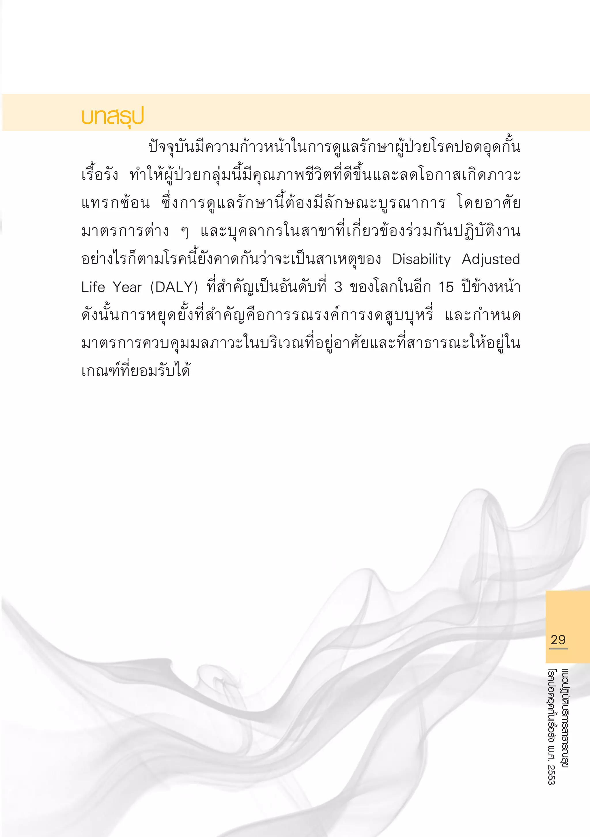 29
แนวปฏิบัติบริการสาธารณสุข
โรคปอดอุดกั้นเรื้อรังพ.ศ.2553
บทสรุป
		 ปัจจุบันมีความก้าวหน้าในการดูแลรักษาผู้ป่วยโรคปอดอุดกั้น
เรื้อรัง ทำให้ผู้ป่วยกลุ่มนี้มีคุณภาพชีวิตที่ดีขึ้นและลดโอกาสเกิดภาวะ
แทรกซ้อน ซึ่งการดูแลรักษานี้ต้องมีลักษณะบูรณาการ โดยอาศัย
มาตรการต่าง ๆ และบุคลากรในสาขาที่เกี่ยวข้องร่วมกันปฏิบัติงาน
อย่างไรก็ตามโรคนี้ยังคาดกันว่าจะเป็นสาเหตุของ Disability Adjusted
Life Year (DALY) ที่สำคัญเป็นอันดับที่ 3 ของโลกในอีก 15 ปีข้างหน้า
ดังนั้นการหยุดยั้งที่สำคัญคือการรณรงค์การงดสูบบุหรี่ และกำหนด
มาตรการควบคุมมลภาวะในบริเวณที่อยู่อาศัยและที่สาธารณะให้อยู่ใน
เกณฑ์ที่ยอมรับได้
AW HSPG 1 C.indd 29 10/26/10 7:31:25 PM
 