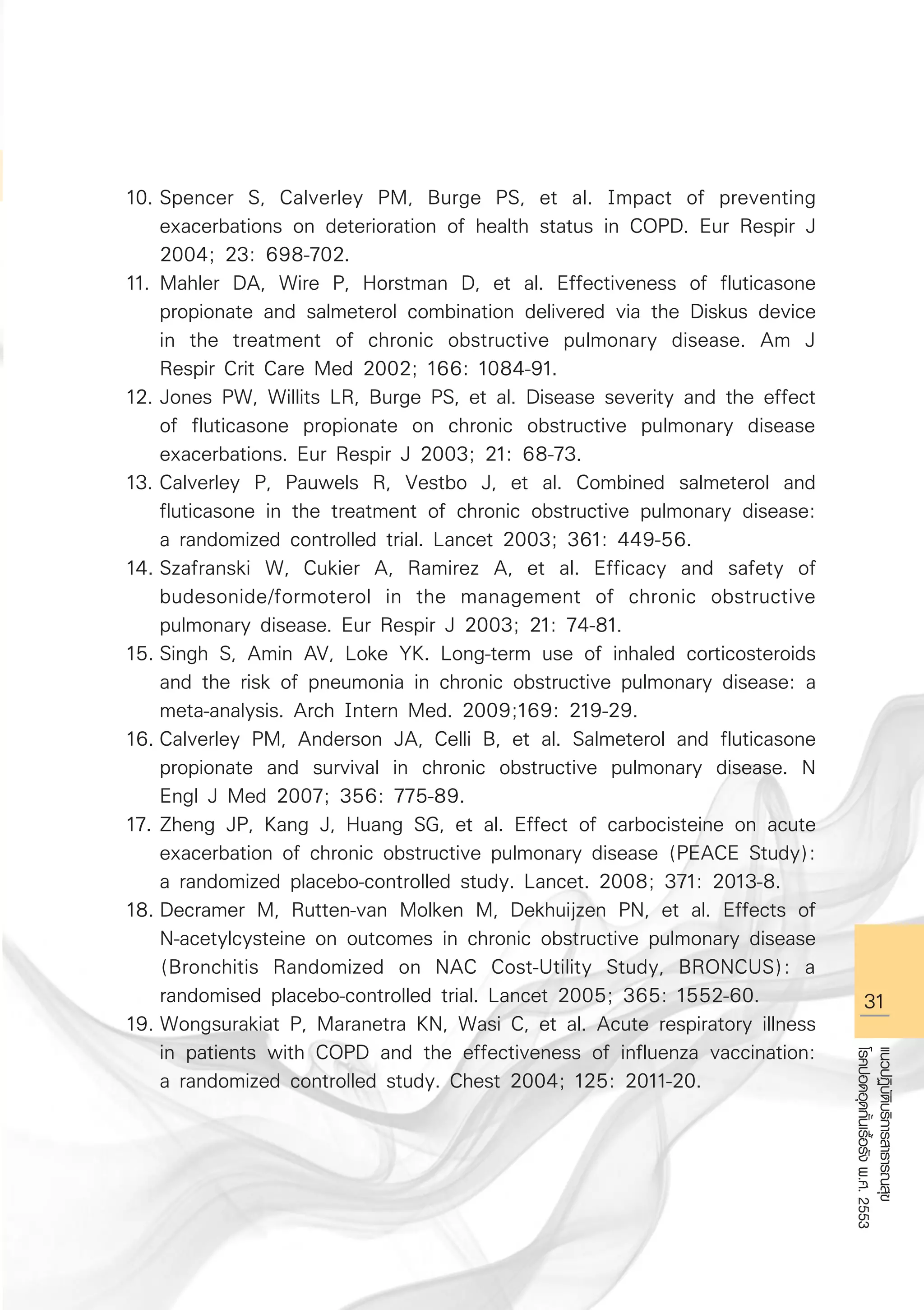 31
แนวปฏิบัติบริการสาธารณสุข
โรคปอดอุดกั้นเรื้อรังพ.ศ.2553
10.	Spencer S, Calverley PM, Burge PS, et al. Impact of preventing 

	 exacerbations on deterioration of health status in COPD. Eur Respir J 

	 2004; 23: 698-702.
11.	Mahler DA, Wire P, Horstman D, et al. Effectiveness of fluticasone 

	 propionate and salmeterol combination delivered via the Diskus device 

	 in the treatment of chronic obstructive pulmonary disease. Am J 

	 Respir Crit Care Med 2002; 166: 1084-91.
12.	Jones PW, Willits LR, Burge PS, et al. Disease severity and the effect 

	 of fluticasone propionate on chronic obstructive pulmonary disease 

	 exacerbations. Eur Respir J 2003; 21: 68-73. 
13.	Calverley P, Pauwels R, Vestbo J, et al. Combined salmeterol and 

	 fluticasone in the treatment of chronic obstructive pulmonary disease: 

	 a randomized controlled trial. Lancet 2003; 361: 449-56.
14.	Szafranski W, Cukier A, Ramirez A, et al. Efficacy and safety of 

	 budesonide/formoterol in the management of chronic obstructive 

	 pulmonary disease. Eur Respir J 2003; 21: 74-81.
15.	Singh S, Amin AV, Loke YK. Long-term use of inhaled corticosteroids 

	 and the risk of pneumonia in chronic obstructive pulmonary disease: a 

	 meta-analysis. Arch Intern Med. 2009;169: 219-29.
16.	Calverley PM, Anderson JA, Celli B, et al. Salmeterol and fluticasone 

	 propionate and survival in chronic obstructive pulmonary disease. N 

	 Engl J Med 2007; 356: 775-89.
17.	Zheng JP, Kang J, Huang SG, et al. Effect of carbocisteine on acute 

	 exacerbation of chronic obstructive pulmonary disease (PEACE Study): 

	 a randomized placebo-controlled study. Lancet. 2008; 371: 2013-8.
18.	Decramer M, Rutten-van Molken M, Dekhuijzen PN, et al. Effects of 

	 N-acetylcysteine on outcomes in chronic obstructive pulmonary disease 

	 (Bronchitis Randomized on NAC Cost-Utility Study, BRONCUS): a 

	 randomised placebo-controlled trial. Lancet 2005; 365: 1552-60.
19.	Wongsurakiat P, Maranetra KN, Wasi C, et al. Acute respiratory illness 

	 in patients with COPD and the effectiveness of influenza vaccination: 

	 a randomized controlled study. Chest 2004; 125: 2011-20.


AW HSPG 1 C.indd 31 10/26/10 7:31:41 PM
 