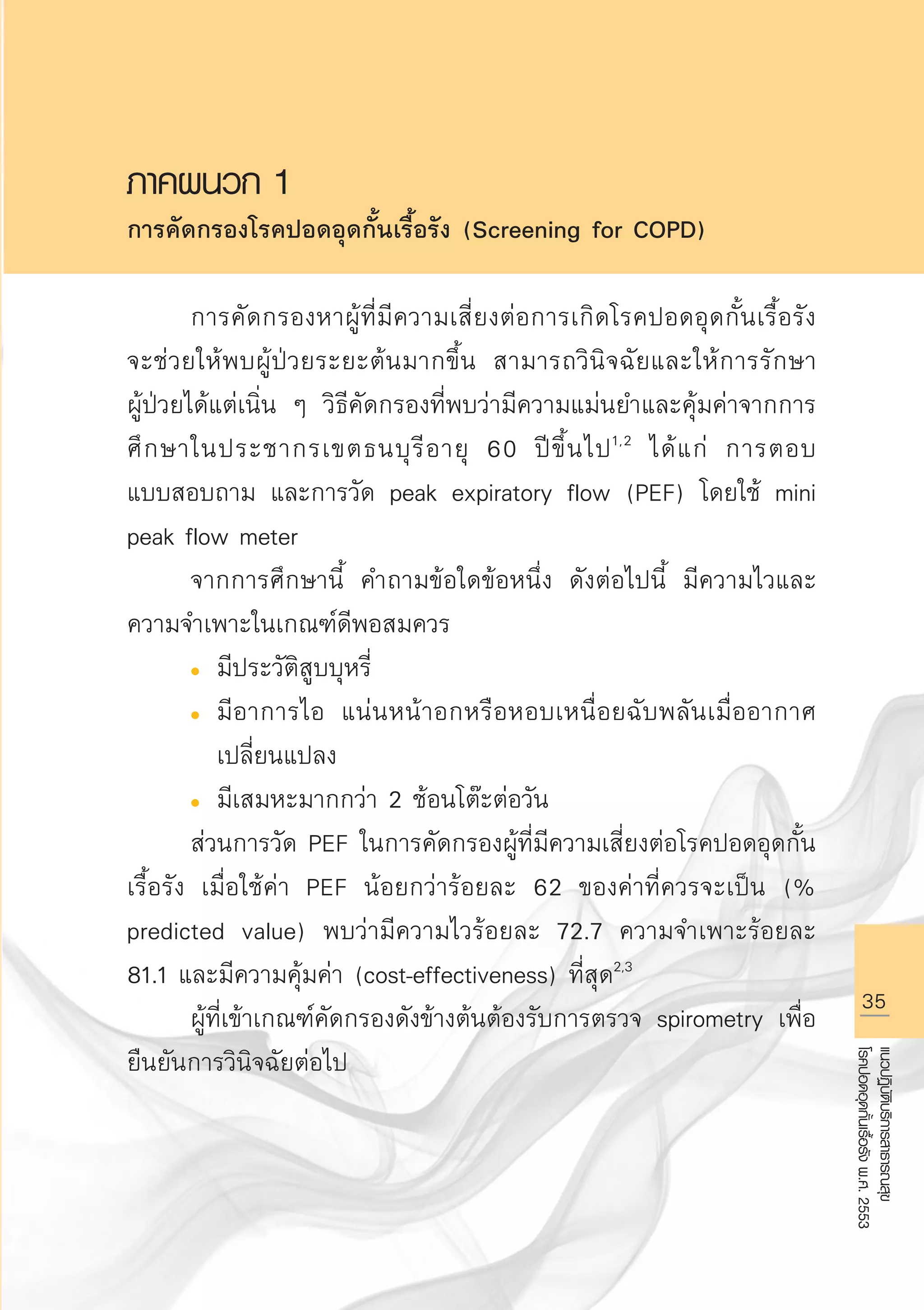 35
แนวปฏิบัติบริการสาธารณสุข
โรคปอดอุดกั้นเรื้อรังพ.ศ.2553
ภาคผนวก 1
การคัดกรองโรคปอดอุดกั้นเรื้อรัง (Screening for COPD)

	 การคัดกรองหาผู้ที่มีความเสี่ยงต่อการเกิดโรคปอดอุดกั้นเรื้อรัง
จะช่วยให้พบผู้ป่วยระยะต้นมากขึ้น สามารถวินิจฉัยและให้การรักษา

ผู้ป่วยได้แต่เนิ่น ๆ วิธีคัดกรองที่พบว่ามีความแม่นยำและคุ้มค่าจากการ
ศึกษาในประชากรเขตธนบุรีอายุ 60 ปีขึ้นไป1,2
ได้แก่ การตอบ
แบบสอบถาม และการวัด peak expiratory flow (PEF) โดยใช้ mini
peak flow meter 
	 จากการศึกษานี้ คำถามข้อใดข้อหนึ่ง ดังต่อไปนี้ มีความไวและ
ความจำเพาะในเกณฑ์ดีพอสมควร 
	 l	 มีประวัติสูบบุหรี่ 
	 l	 มีอาการไอ แน่นหน้าอกหรือหอบเหนื่อยฉับพลันเมื่ออากาศ

		 เปลี่ยนแปลง 
	 l	 มีเสมหะมากกว่า 2 ช้อนโต๊ะต่อวัน
	 ส่วนการวัด PEF ในการคัดกรองผู้ที่มีความเสี่ยงต่อโรคปอดอุดกั้น
เรื้อรัง เมื่อใช้ค่า PEF น้อยกว่าร้อยละ 62 ของค่าที่ควรจะเป็น (%
predicted value) พบว่ามีความไวร้อยละ 72.7 ความจำเพาะร้อยละ
81.1 และมีความคุ้มค่า (cost-effectiveness) ที่สุด2,3
	 ผู้ที่เข้าเกณฑ์คัดกรองดังข้างต้นต้องรับการตรวจ spirometry เพื่อ
ยืนยันการวินิจฉัยต่อไป

AW HSPG 1 C.indd 35 10/26/10 7:31:52 PM
 