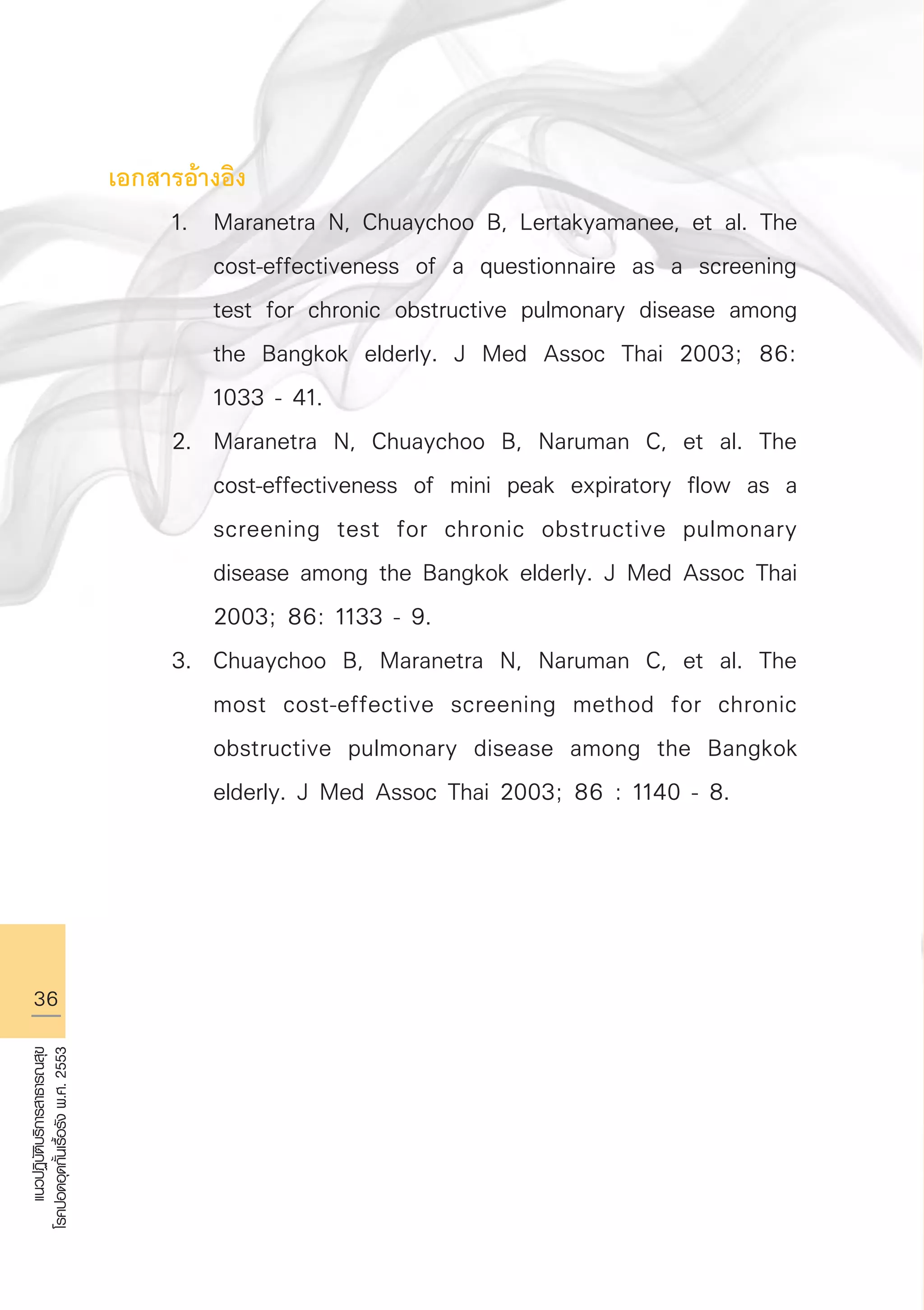 36
แนวปฏิบัติบริการสาธารณสุข
โรคปอดอุดกั้นเรื้อรังพ.ศ.2553
เอกสารอ้างอิง
	 1.	 Maranetra N, Chuaychoo B, Lertakyamanee, et al. The 

		 cost-effectiveness of a questionnaire as a screening 

		 test for chronic obstructive pulmonary disease among 

		 the Bangkok elderly. J Med Assoc Thai 2003; 86: 

		 1033 - 41.
	 2.	 Maranetra N, Chuaychoo B, Naruman C, et al. The 

		 cost-effectiveness of mini peak expiratory flow as a 

		 screening test for chronic obstructive pulmonary 

		 disease among the Bangkok elderly. J Med Assoc Thai 

		 2003; 86: 1133 - 9.
	 3.	 Chuaychoo B, Maranetra N, Naruman C, et al. The 

		 most cost-effective screening method for chronic 

		 obstructive pulmonary disease among the Bangkok 

		 elderly. J Med Assoc Thai 2003; 86 : 1140 - 8.
AW HSPG 1 C.indd 36 10/26/10 7:32:00 PM
 