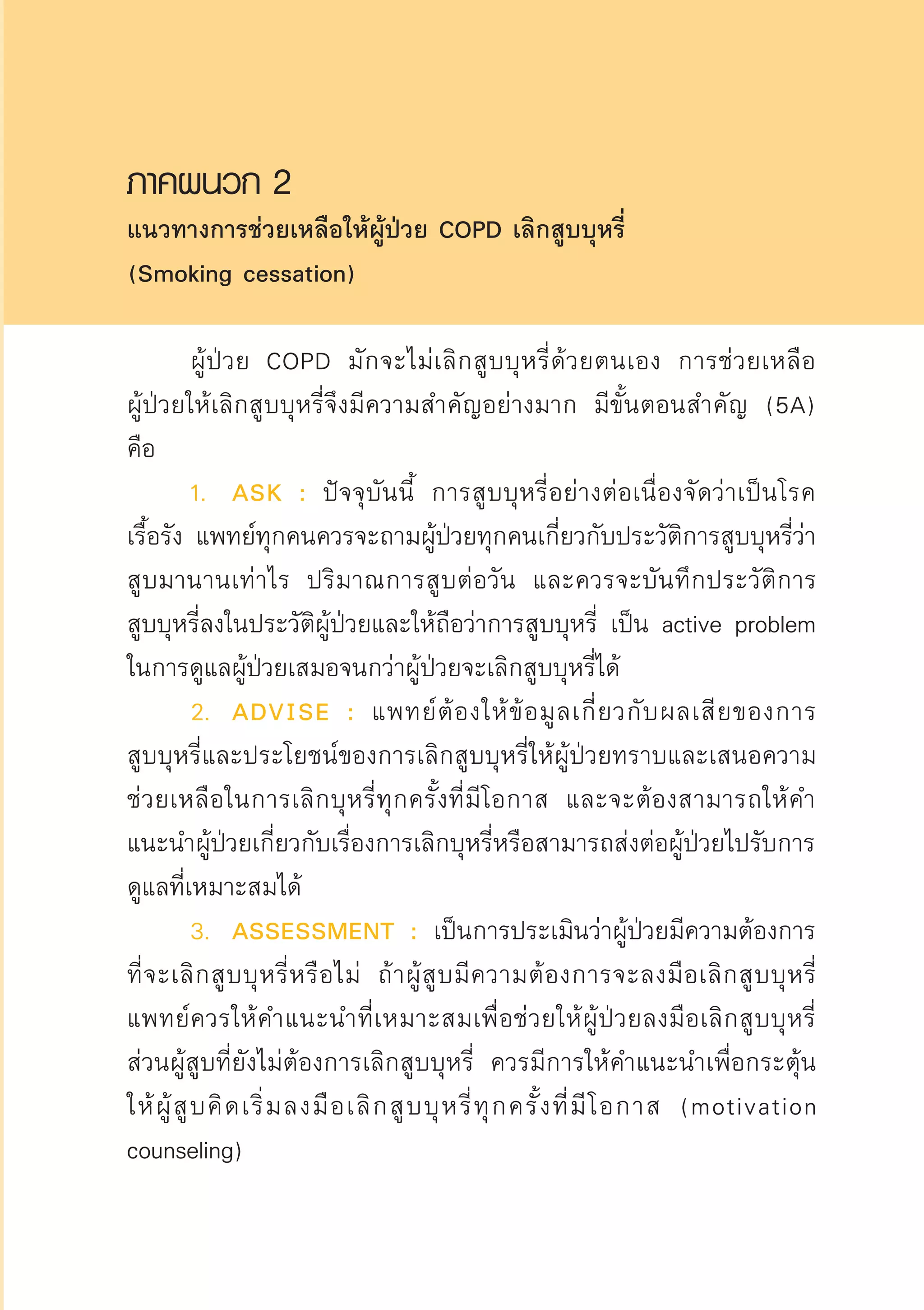 ภาคผนวก 2
แนวทางการช่วยเหลือให้ผู้ป่วย COPD เลิกสูบบุหรี่ 
(Smoking cessation)

	 ผู้ป่วย COPD มักจะไม่เลิกสูบบุหรี่ด้วยตนเอง การช่วยเหลือ

ผู้ป่วยให้เลิกสูบบุหรี่จึงมีความสำคัญอย่างมาก มีขั้นตอนสำคัญ (5A)
คือ	
	 1.	 ASK : ปัจจุบันนี้ การสูบบุหรี่อย่างต่อเนื่องจัดว่าเป็นโรค
เรื้อรัง แพทย์ทุกคนควรจะถามผู้ป่วยทุกคนเกี่ยวกับประวัติการสูบบุหรี่ว่า
สูบมานานเท่าไร ปริมาณการสูบต่อวัน และควรจะบันทึกประวัติการ

สูบบุหรี่ลงในประวัติผู้ป่วยและให้ถือว่าการสูบบุหรี่ เป็น active problem
ในการดูแลผู้ป่วยเสมอจนกว่าผู้ป่วยจะเลิกสูบบุหรี่ได้
	 2.	 ADVISE : แพทย์ต้องให้ข้อมูลเกี่ยวกับผลเสียของการ

สูบบุหรี่และประโยชน์ของการเลิกสูบบุหรี่ให้ผู้ป่วยทราบและเสนอความ
ช่วยเหลือในการเลิกบุหรี่ทุกครั้งที่มีโอกาส และจะต้องสามารถให้คำ
แนะนำผู้ป่วยเกี่ยวกับเรื่องการเลิกบุหรี่หรือสามารถส่งต่อผู้ป่วยไปรับการ
ดูแลที่เหมาะสมได้ 
	 3.	 ASSESSMENT : เป็นการประเมินว่าผู้ป่วยมีความต้องการ
ที่จะเลิกสูบบุหรี่หรือไม่ ถ้าผู้สูบมีความต้องการจะลงมือเลิกสูบบุหรี่
แพทย์ควรให้คำแนะนำที่เหมาะสมเพื่อช่วยให้ผู้ป่วยลงมือเลิกสูบบุหรี่
ส่วนผู้สูบที่ยังไม่ต้องการเลิกสูบบุหรี่ ควรมีการให้คำแนะนำเพื่อกระตุ้น
ให้ผู้สูบคิดเริ่มลงมือเลิกสูบบุหรี่ทุกครั้งที่มีโอกาส (motivation
counseling) 
AW HSPG 1 C.indd 39 10/26/10 7:32:08 PM
 