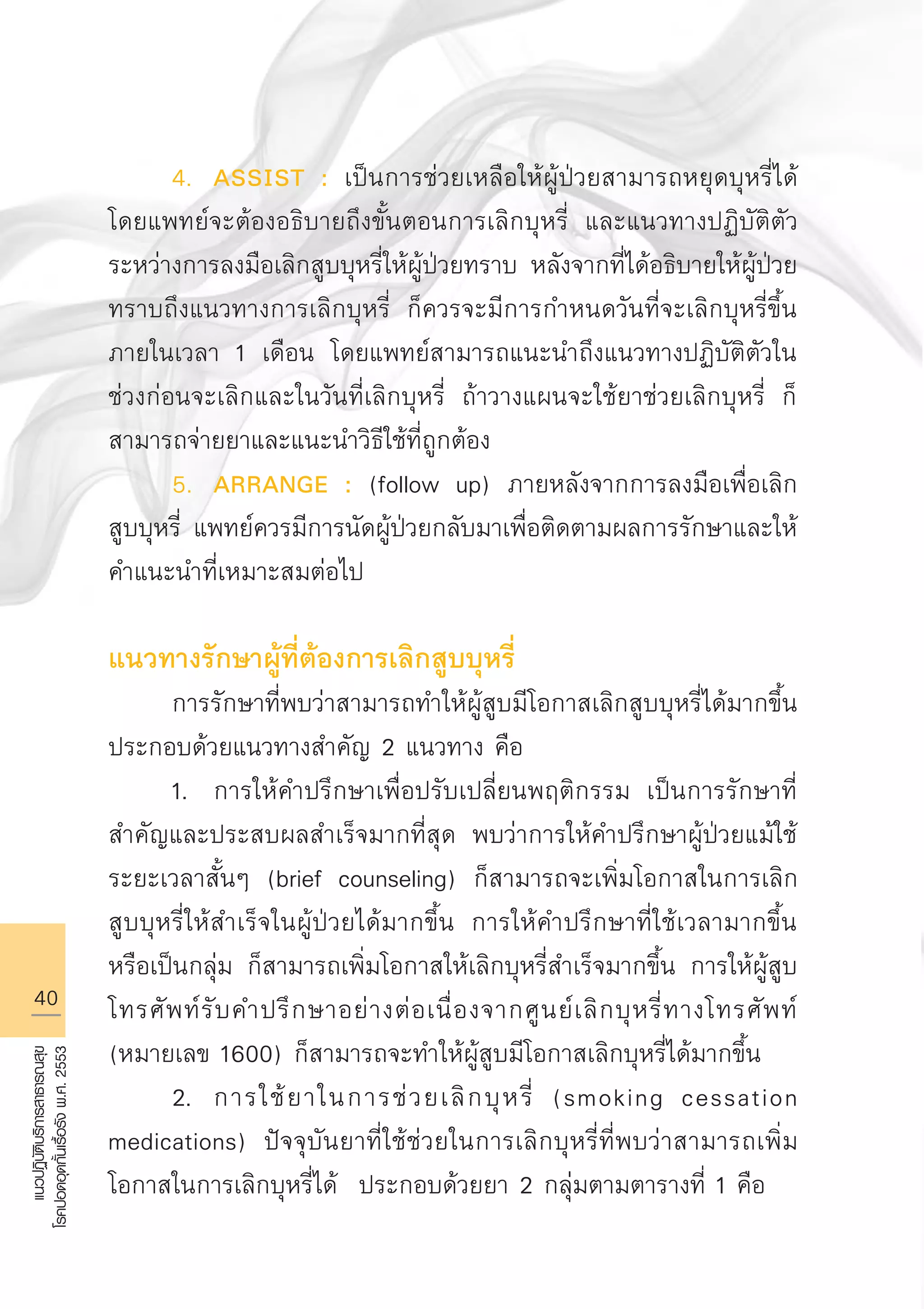 40
แนวปฏิบัติบริการสาธารณสุข
โรคปอดอุดกั้นเรื้อรังพ.ศ.2553
	 4.	 ASSIST : เป็นการช่วยเหลือให้ผู้ป่วยสามารถหยุดบุหรี่ได้
โดยแพทย์จะต้องอธิบายถึงขั้นตอนการเลิกบุหรี่ และแนวทางปฏิบัติตัว
ระหว่างการลงมือเลิกสูบบุหรี่ให้ผู้ป่วยทราบ หลังจากที่ได้อธิบายให้ผู้ป่วย
ทราบถึงแนวทางการเลิกบุหรี่ ก็ควรจะมีการกำหนดวันที่จะเลิกบุหรี่ขึ้น
ภายในเวลา 1 เดือน โดยแพทย์สามารถแนะนำถึงแนวทางปฏิบัติตัวใน
ช่วงก่อนจะเลิกและในวันที่เลิกบุหรี่ ถ้าวางแผนจะใช้ยาช่วยเลิกบุหรี่ ก็
สามารถจ่ายยาและแนะนำวิธีใช้ที่ถูกต้อง
	 5.	 ARRANGE : (follow up) ภายหลังจากการลงมือเพื่อเลิก
สูบบุหรี่ แพทย์ควรมีการนัดผู้ป่วยกลับมาเพื่อติดตามผลการรักษาและให้
คำแนะนำที่เหมาะสมต่อไป 

แนวทางรักษาผู้ที่ต้องการเลิกสูบบุหรี่
	 การรักษาที่พบว่าสามารถทำให้ผู้สูบมีโอกาสเลิกสูบบุหรี่ได้มากขึ้น
ประกอบด้วยแนวทางสำคัญ 2 แนวทาง คือ
	 1.	 การให้คำปรึกษาเพื่อปรับเปลี่ยนพฤติกรรม เป็นการรักษาที่
สำคัญและประสบผลสำเร็จมากที่สุด พบว่าการให้คำปรึกษาผู้ป่วยแม้ใช้
ระยะเวลาสั้นๆ (brief counseling) ก็สามารถจะเพิ่มโอกาสในการเลิก
สูบบุหรี่ให้สำเร็จในผู้ป่วยได้มากขึ้น การให้คำปรึกษาที่ใช้เวลามากขึ้น
หรือเป็นกลุ่ม ก็สามารถเพิ่มโอกาสให้เลิกบุหรี่สำเร็จมากขึ้น การให้ผู้สูบ
โทรศัพท์รับคำปรึกษาอย่างต่อเนื่องจากศูนย์เลิกบุหรี่ทางโทรศัพท์
(หมายเลข 1600) ก็สามารถจะทำให้ผู้สูบมีโอกาสเลิกบุหรี่ได้มากขึ้น 
	 2.	 การใช้ยาในการช่วยเลิกบุหรี่ (smoking cessation
medications) ปัจจุบันยาที่ใช้ช่วยในการเลิกบุหรี่ที่พบว่าสามารถเพิ่ม
โอกาสในการเลิกบุหรี่ได้ ประกอบด้วยยา 2 กลุ่มตามตารางที่ 1 คือ 
AW HSPG 1 C.indd 40 10/26/10 7:32:16 PM
 