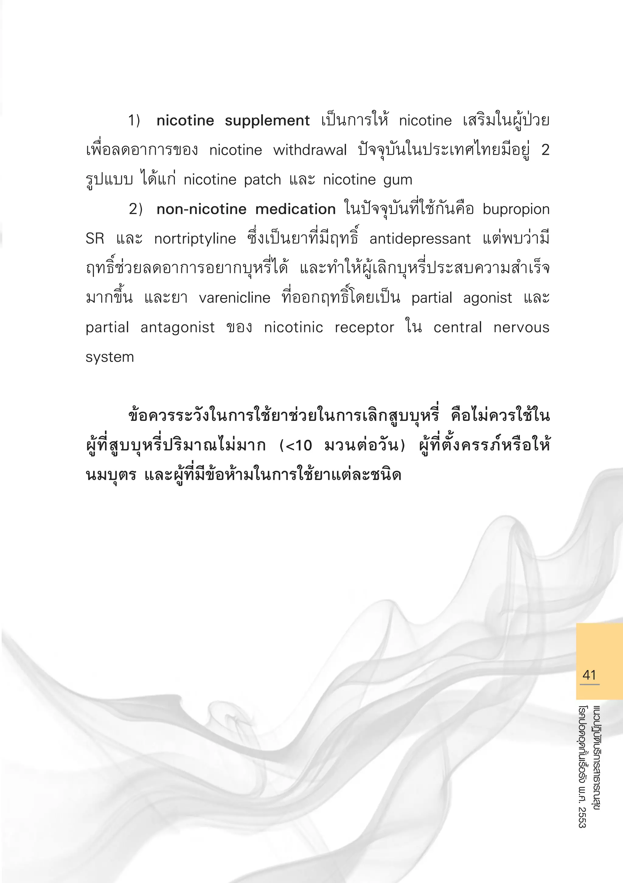 41
แนวปฏิบัติบริการสาธารณสุข
โรคปอดอุดกั้นเรื้อรังพ.ศ.2553
	 1)	 nicotine supplement เป็นการให้ nicotine เสริมในผู้ป่วย
เพื่อลดอาการของ nicotine withdrawal ปัจจุบันในประเทศไทยมีอยู่ 2
รูปแบบ ได้แก่ nicotine patch และ nicotine gum 
	 2)	 non-nicotine medication ในปัจจุบันที่ใช้กันคือ bupropion
SR และ nortriptyline ซึ่งเป็นยาที่มีฤทธิ์ antidepressant แต่พบว่ามี
ฤทธิ์ช่วยลดอาการอยากบุหรี่ได้ และทำให้ผู้เลิกบุหรี่ประสบความสำเร็จ
มากขึ้น และยา varenicline ที่ออกฤทธิ์โดยเป็น partial agonist และ
partial antagonist ของ nicotinic receptor ใน central nervous
system

	 ข้อควรระวังในการใช้ยาช่วยในการเลิกสูบบุหรี่ คือไม่ควรใช้ใน

ผู้ที่สูบบุหรี่ปริมาณไม่มาก (10 มวนต่อวัน) ผู้ที่ตั้งครรภ์หรือให้

นมบุตร และผู้ที่มีข้อห้ามในการใช้ยาแต่ละชนิด 



AW HSPG 1 C.indd 41 10/26/10 7:32:24 PM
 