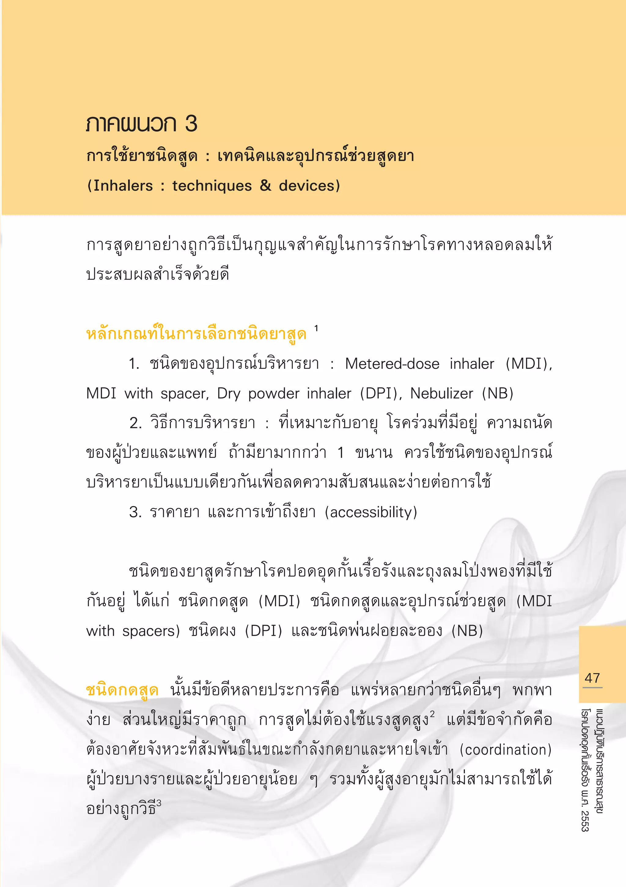 47
แนวปฏิบัติบริการสาธารณสุข
โรคปอดอุดกั้นเรื้อรังพ.ศ.2553
ภาคผนวก 3
การใช้ยาชนิดสูด : เทคนิคและอุปกรณ์ช่วยสูดยา 
(Inhalers : techniques  devices)

การสูดยาอย่างถูกวิธีเป็นกุญแจสำคัญในการรักษาโรคทางหลอดลมให้
ประสบผลสำเร็จด้วยดี 

หลักเกณท์ในการเลือกชนิดยาสูด 1
	 1. ชนิดของอุปกรณ์บริหารยา : Metered-dose inhaler (MDI),
MDI with spacer, Dry powder inhaler (DPI), Nebulizer (NB)
	 2. วิธีการบริหารยา : ที่เหมาะกับอายุ โรคร่วมที่มีอยู่ ความถนัด
ของผู้ป่วยและแพทย์ ถ้ามียามากกว่า 1 ขนาน ควรใช้ชนิดของอุปกรณ์
บริหารยาเป็นแบบเดียวกันเพื่อลดความสับสนและง่ายต่อการใช้
	 3. ราคายา และการเข้าถึงยา (accessibility)

	 ชนิดของยาสูดรักษาโรคปอดอุดกั้นเรื้อรังและถุงลมโป่งพองที่มีใช้
กันอยู่ ไดัแก่ ชนิดกดสูด (MDI) ชนิดกดสูดและอุปกรณ์ช่วยสูด (MDI
with spacers) ชนิดผง (DPI) และชนิดพ่นฝอยละออง (NB) 

ชนิดกดสูด นั้นมีข้อดีหลายประการคือ แพร่หลายกว่าชนิดอื่นๆ พกพา
ง่าย ส่วนใหญ่มีราคาถูก การสูดไม่ต้องใช้แรงสูดสูง2
แต่มีข้อจำกัดคือ
ต้องอาศัยจังหวะที่สัมพันธ์ในขณะกำลังกดยาและหายใจเข้า (coordination)

ผู้ป่วยบางรายและผู้ป่วยอายุน้อย ๆ รวมทั้งผู้สูงอายุมักไม่สามารถใช้ได้
อย่างถูกวิธี3

AW HSPG 1 C.indd 47 10/26/10 7:33:16 PM
 