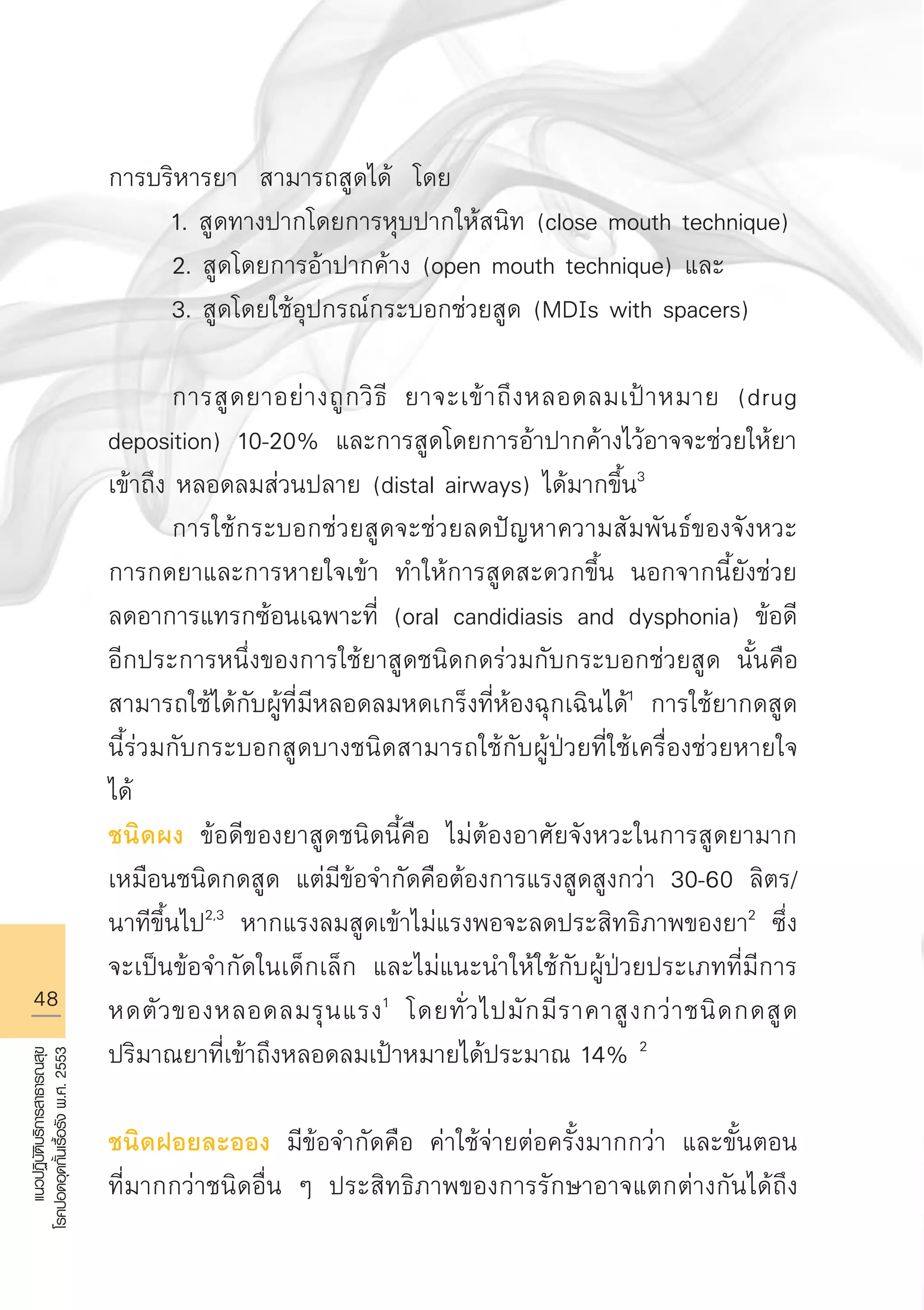 48
แนวปฏิบัติบริการสาธารณสุข
โรคปอดอุดกั้นเรื้อรังพ.ศ.2553
การบริหารยา สามารถสูดได้ โดย 
	 1. สูดทางปากโดยการหุบปากให้สนิท (close mouth technique)
	 2. สูดโดยการอ้าปากค้าง (open mouth technique) และ 
	 3. สูดโดยใช้อุปกรณ์กระบอกช่วยสูด (MDIs with spacers) 

	 การสูดยาอย่างถูกวิธี ยาจะเข้าถึงหลอดลมเป้าหมาย (drug
deposition) 10-20% และการสูดโดยการอ้าปากค้างไว้อาจจะช่วยให้ยา
เข้าถึง หลอดลมส่วนปลาย (distal airways) ได้มากขึ้น3
	 การใช้กระบอกช่วยสูดจะช่วยลดปัญหาความสัมพันธ์ของจังหวะ
การกดยาและการหายใจเข้า ทำให้การสูดสะดวกขึ้น นอกจากนี้ยังช่วย
ลดอาการแทรกซ้อนเฉพาะที่ (oral candidiasis and dysphonia) ข้อดี
อีกประการหนึ่งของการใช้ยาสูดชนิดกดร่วมกับกระบอกช่วยสูด นั้นคือ
สามารถใช้ได้กับผู้ที่มีหลอดลมหดเกร็งที่ห้องฉุกเฉินได้1
การใช้ยากดสูด
นี้ร่วมกับกระบอกสูดบางชนิดสามารถใช้กับผู้ป่วยที่ใช้เครื่องช่วยหายใจ
ได้
ชนิดผง ข้อดีของยาสูดชนิดนี้คือ ไม่ต้องอาศัยจังหวะในการสูดยามาก
เหมือนชนิดกดสูด แต่มีข้อจำกัดคือต้องการแรงสูดสูงกว่า 30-60 ลิตร/
นาทีขึ้นไป2,3
หากแรงลมสูดเข้าไม่แรงพอจะลดประสิทธิภาพของยา2
ซึ่ง
จะเป็นข้อจำกัดในเด็กเล็ก และไม่แนะนำให้ใช้กับผู้ป่วยประเภทที่มีการ
หดตัวของหลอดลมรุนแรง1
โดยทั่วไปมักมีราคาสูงกว่าชนิดกดสูด
ปริมาณยาที่เข้าถึงหลอดลมเป้าหมายได้ประมาณ 14% 2

ชนิดฝอยละออง มีข้อจำกัดคือ ค่าใช้จ่ายต่อครั้งมากกว่า และขั้นตอน
ที่มากกว่าชนิดอื่น ๆ ประสิทธิภาพของการรักษาอาจแตกต่างกันได้ถึง
AW HSPG 1 C.indd 48 10/26/10 7:33:28 PM
 