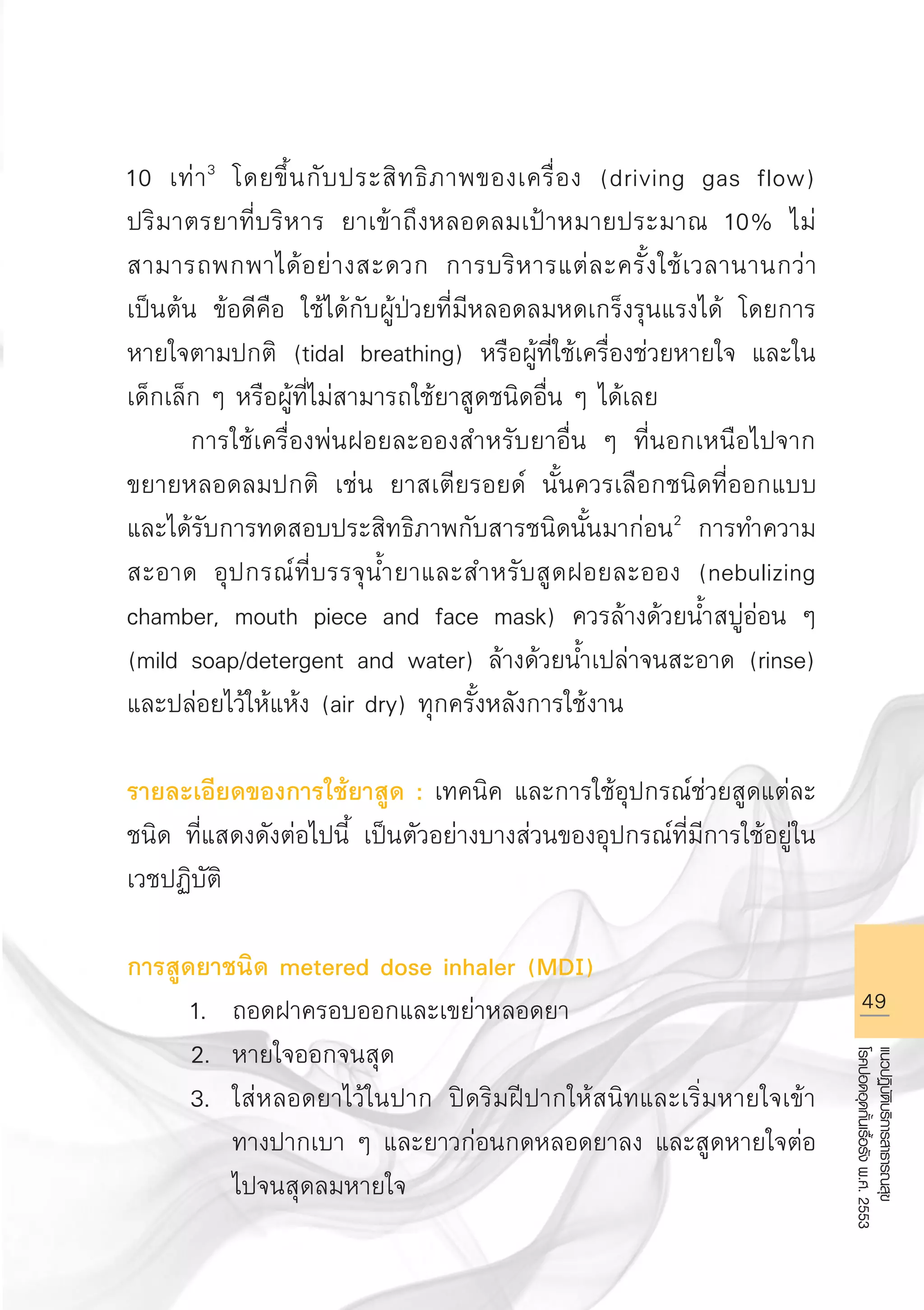 49
แนวปฏิบัติบริการสาธารณสุข
โรคปอดอุดกั้นเรื้อรังพ.ศ.2553
10 เท่า3
โดยขึ้นกับประสิทธิภาพของเครื่อง (driving gas flow)
ปริมาตรยาที่บริหาร ยาเข้าถึงหลอดลมเป้าหมายประมาณ 10% ไม่
สามารถพกพาได้อย่างสะดวก การบริหารแต่ละครั้งใช้เวลานานกว่า
เป็นต้น ข้อดีคือ ใช้ได้กับผู้ป่วยที่มีหลอดลมหดเกร็งรุนแรงได้ โดยการ
หายใจตามปกติ (tidal breathing) หรือผู้ที่ใช้เครื่องช่วยหายใจ และใน
เด็กเล็ก ๆ หรือผู้ที่ไม่สามารถใช้ยาสูดชนิดอื่น ๆ ได้เลย
	 การใช้เครื่องพ่นฝอยละอองสำหรับยาอื่น ๆ ที่นอกเหนือไปจาก
ขยายหลอดลมปกติ เช่น ยาสเตียรอยด์ นั้นควรเลือกชนิดที่ออกแบบ
และได้รับการทดสอบประสิทธิภาพกับสารชนิดนั้นมาก่อน2
การทำความ
สะอาด อุปกรณ์ที่บรรจุน้ำยาและสำหรับสูดฝอยละออง (nebulizing
chamber, mouth piece and face mask) ควรล้างด้วยน้ำสบู่อ่อน ๆ
(mild soap/detergent and water) ล้างด้วยน้ำเปล่าจนสะอาด (rinse)
และปล่อยไว้ให้แห้ง (air dry) ทุกครั้งหลังการใช้งาน

รายละเอียดของการใช้ยาสูด : เทคนิค และการใช้อุปกรณ์ช่วยสูดแต่ละ
ชนิด ที่แสดงดังต่อไปนี้ เป็นตัวอย่างบางส่วนของอุปกรณ์ที่มีการใช้อยู่ใน
เวชปฏิบัติ

การสูดยาชนิด metered dose inhaler (MDI)
	 1.	 ถอดฝาครอบออกและเขย่าหลอดยา
	 2.	 หายใจออกจนสุด
	 3.	 ใส่หลอดยาไว้ในปาก ปิดริมฝีปากให้สนิทและเริ่มหายใจเข้า

		 ทางปากเบา ๆ และยาวก่อนกดหลอดยาลง และสูดหายใจต่อ

		 ไปจนสุดลมหายใจ
AW HSPG 1 C.indd 49 10/26/10 7:33:43 PM
 