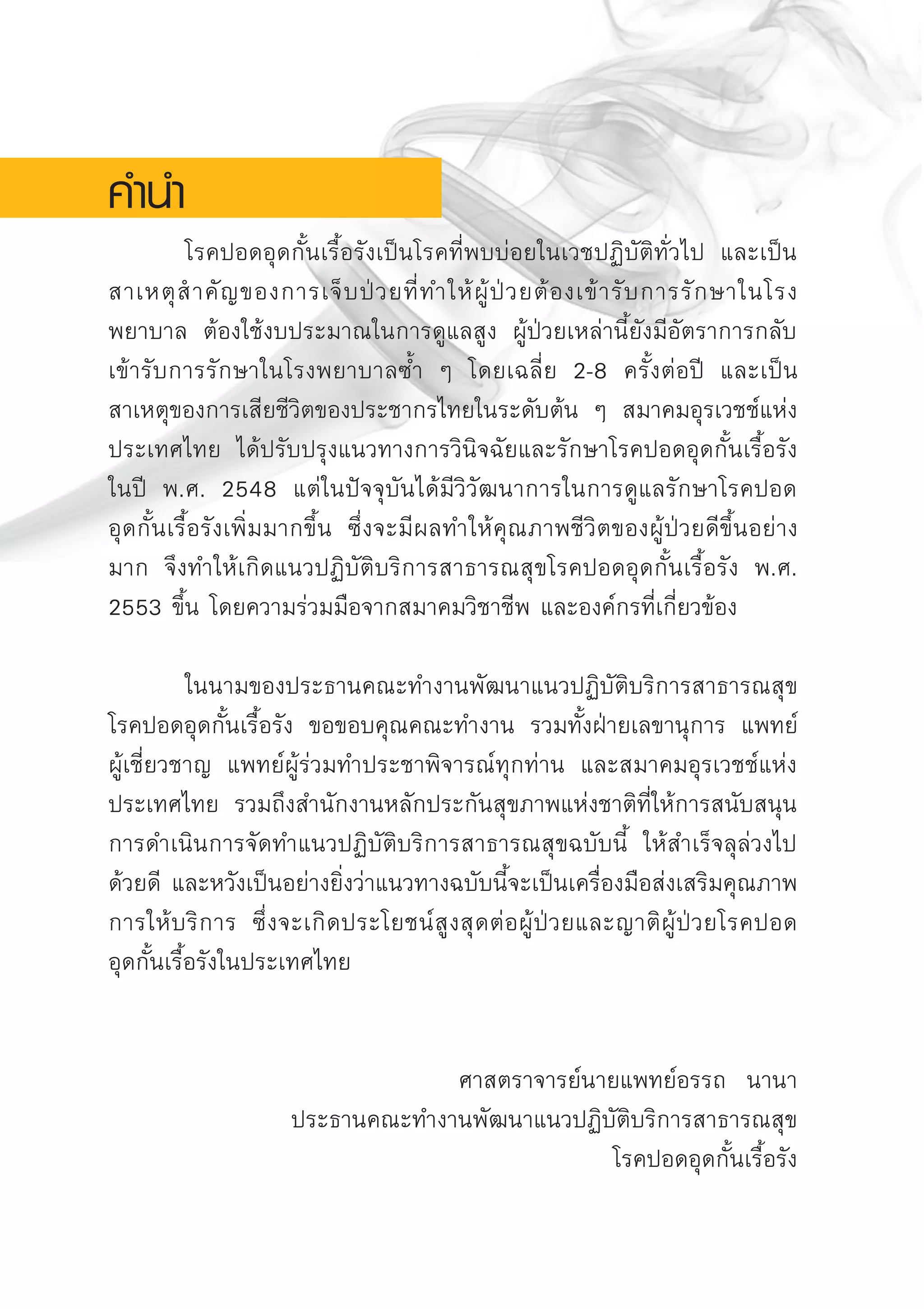 โรคปอดอุดกั้นเรื้อรังเป็นโรคที่พบบ่อยในเวชปฏิบัติทั่วไป และเป็น
สาเหตุสําคัญของการเจ็บป่วยที่ทำให้ผู้ป่วยต้องเข้ารับการรักษาในโรง
พยาบาล ต้องใช้งบประมาณในการดูแลสูง ผู้ป่วยเหล่านี้ยังมีอัตราการกลับ
เข้ารับการรักษาในโรงพยาบาลซ้ำ ๆ โดยเฉลี่ย 2-8 ครั้งต่อปี และเป็น
สาเหตุของการเสียชีวิตของประชากรไทยในระดับต้น ๆ สมาคมอุรเวชช์แห่ง
ประเทศไทย ได้ปรับปรุงแนวทางการวินิจฉัยและรักษาโรคปอดอุดกั้นเรื้อรัง
ในปี พ.ศ. 2548 แต่ในปัจจุบันได้มีวิวัฒนาการในการดูแลรักษาโรคปอด

อุดกั้นเรื้อรังเพิ่มมากขึ้น ซึ่งจะมีผลทำให้คุณภาพชีวิตของผู้ป่วยดีขึ้นอย่าง
มาก จึงทำให้เกิดแนวปฏิบัติบริการสาธารณสุขโรคปอดอุดกั้นเรื้อรัง พ.ศ.
2553 ขึ้น โดยความร่วมมือจากสมาคมวิชาชีพ และองค์กรที่เกี่ยวข้อง 

	 ในนามของประธานคณะทำงานพัฒนาแนวปฏิบัติบริการสาธารณสุข
โรคปอดอุดกั้นเรื้อรัง ขอขอบคุณคณะทำงาน รวมทั้งฝ่ายเลขานุการ แพทย์

ผู้เชี่ยวชาญ แพทย์ผู้ร่วมทำประชาพิจารณ์ทุกท่าน และสมาคมอุรเวชช์แห่ง
ประเทศไทย รวมถึงสำนักงานหลักประกันสุขภาพแห่งชาติที่ให้การสนับสนุน
การดำเนินการจัดทำแนวปฏิบัติบริการสาธารณสุขฉบับนี้ ให้สำเร็จลุล่วงไป
ด้วยดี และหวังเป็นอย่างยิ่งว่าแนวทางฉบับนี้จะเป็นเครื่องมือส่งเสริมคุณภาพ
การให้บริการ ซึ่งจะเกิดประโยชน์สูงสุดต่อผู้ป่วยและญาติผู้ป่วยโรคปอด

อุดกั้นเรื้อรังในประเทศไทย


ศาสตราจารย์นายแพทย์อรรถ นานา
ประธานคณะทำงานพัฒนาแนวปฏิบัติบริการสาธารณสุข
โรคปอดอุดกั้นเรื้อรัง

คำนำ
AW HSPG 1 C.indd 4 10/26/10 7:27:20 PM
 