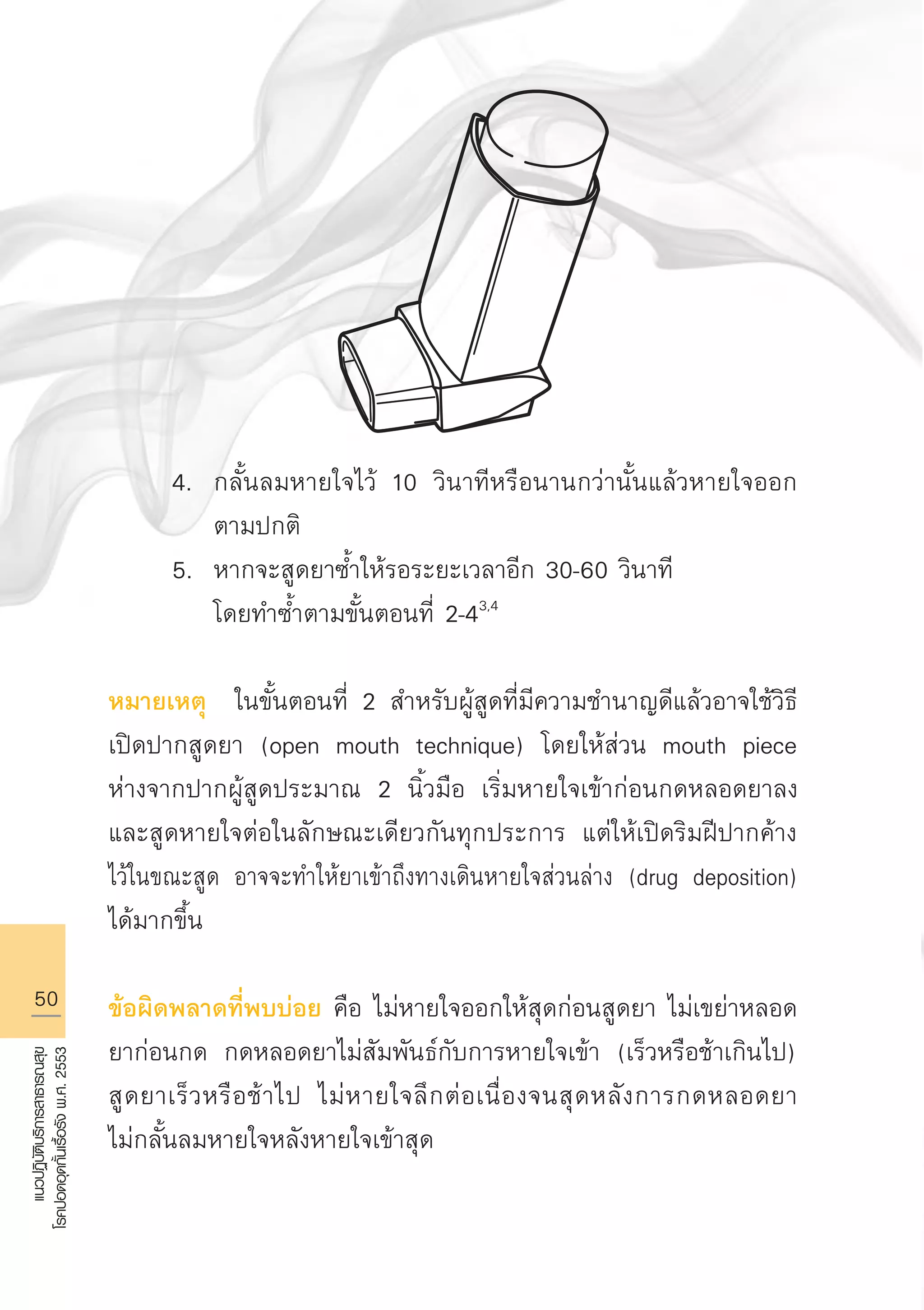 50
แนวปฏิบัติบริการสาธารณสุข
โรคปอดอุดกั้นเรื้อรังพ.ศ.2553
	 4.	 กลั้นลมหายใจไว้ 10 วินาทีหรือนานกว่านั้นแล้วหายใจออก

		 ตามปกติ
	 5.	 หากจะสูดยาซ้ำให้รอระยะเวลาอีก 30-60 วินาที
		 โดยทำซ้ำตามขั้นตอนที่ 2-43,4

หมายเหตุ ในขั้นตอนที่ 2 สำหรับผู้สูดที่มีความชำนาญดีแล้วอาจใช้วิธี
เปิดปากสูดยา (open mouth technique) โดยให้ส่วน mouth piece
ห่างจากปากผู้สูดประมาณ 2 นิ้วมือ เริ่มหายใจเข้าก่อนกดหลอดยาลง
และสูดหายใจต่อในลักษณะเดียวกันทุกประการ แต่ให้เปิดริมฝีปากค้าง
ไว้ในขณะสูด อาจจะทำให้ยาเข้าถึงทางเดินหายใจส่วนล่าง (drug deposition)
ได้มากขึ้น

ข้อผิดพลาดที่พบบ่อย คือ ไม่หายใจออกให้สุดก่อนสูดยา ไม่เขย่าหลอด
ยาก่อนกด กดหลอดยาไม่สัมพันธ์กับการหายใจเข้า (เร็วหรือช้าเกินไป)
สูดยาเร็วหรือช้าไป ไม่หายใจลึกต่อเนื่องจนสุดหลังการกดหลอดยา

ไม่กลั้นลมหายใจหลังหายใจเข้าสุด 

AW HSPG 1 C.indd 50 10/26/10 7:33:53 PM
 