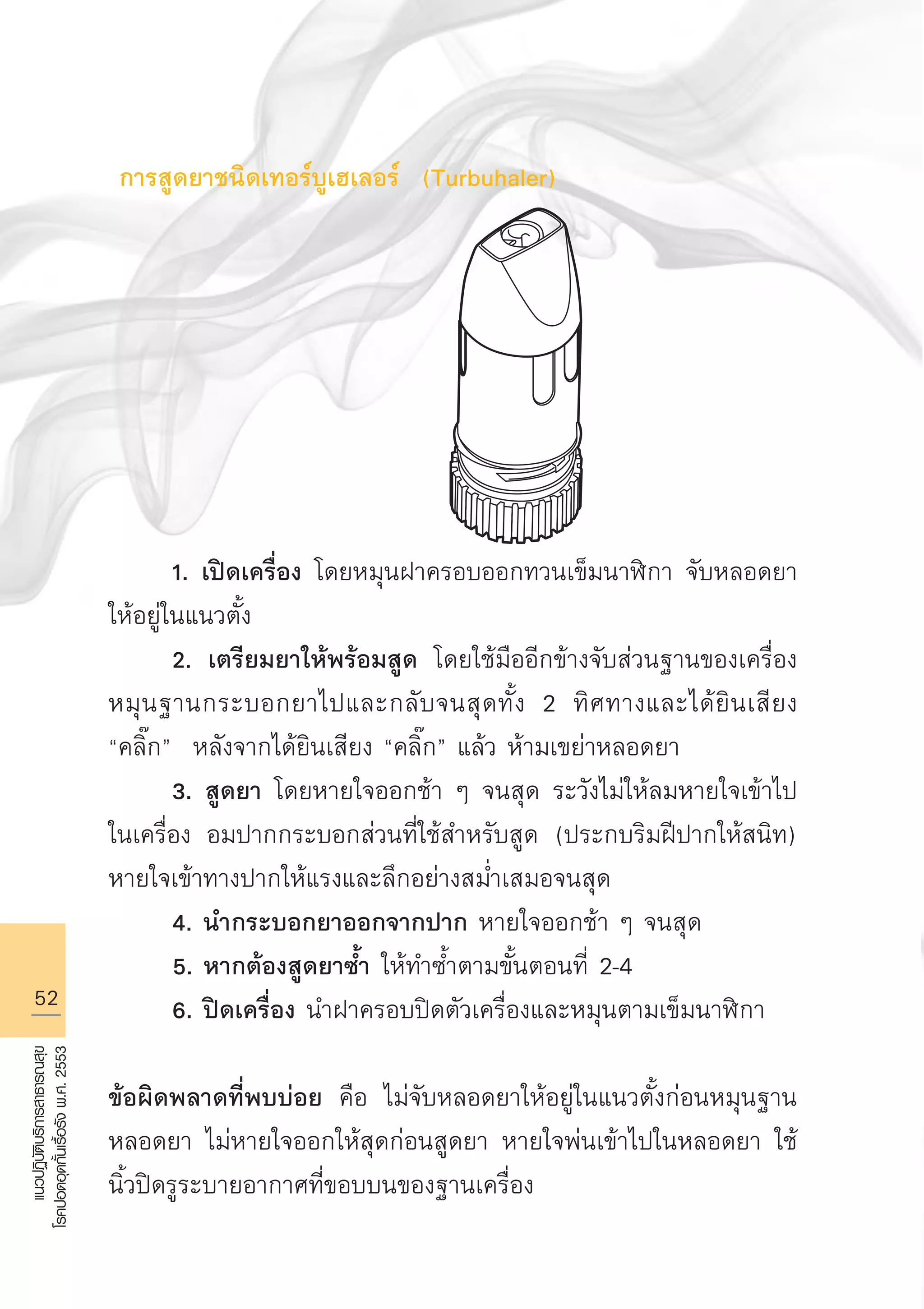 52
แนวปฏิบัติบริการสาธารณสุข
โรคปอดอุดกั้นเรื้อรังพ.ศ.2553
การสูดยาชนิดเทอร์บูเฮเลอร์ (Turbuhaler)








	 1. เปิดเครื่อง โดยหมุนฝาครอบออกทวนเข็มนาฬิกา จับหลอดยา
ให้อยู่ในแนวตั้ง 
	 2. เตรียมยาให้พร้อมสูด โดยใช้มืออีกข้างจับส่วนฐานของเครื่อง
หมุนฐานกระบอกยาไปและกลับจนสุดทั้ง 2 ทิศทางและได้ยินเสียง
“คลิ๊ก” หลังจากได้ยินเสียง “คลิ๊ก” แล้ว ห้ามเขย่าหลอดยา
	 3. สูดยา โดยหายใจออกช้า ๆ จนสุด ระวังไม่ให้ลมหายใจเข้าไป
ในเครื่อง อมปากกระบอกส่วนที่ใช้สำหรับสูด (ประกบริมฝีปากให้สนิท)
หายใจเข้าทางปากให้แรงและลึกอย่างสม่ำเสมอจนสุด
	 4. นำกระบอกยาออกจากปาก หายใจออกช้า ๆ จนสุด
	 5. หากต้องสูดยาซ้ำ ให้ทำซ้ำตามขั้นตอนที่ 2-4
	 6. ปิดเครื่อง นำฝาครอบปิดตัวเครื่องและหมุนตามเข็มนาฬิกา

ข้อผิดพลาดที่พบบ่อย คือ ไม่จับหลอดยาให้อยู่ในแนวตั้งก่อนหมุนฐาน
หลอดยา ไม่หายใจออกให้สุดก่อนสูดยา หายใจพ่นเข้าไปในหลอดยา ใช้
นิ้วปิดรูระบายอากาศที่ขอบบนของฐานเครื่อง
AW HSPG 1 C.indd 52 10/26/10 7:34:10 PM
 