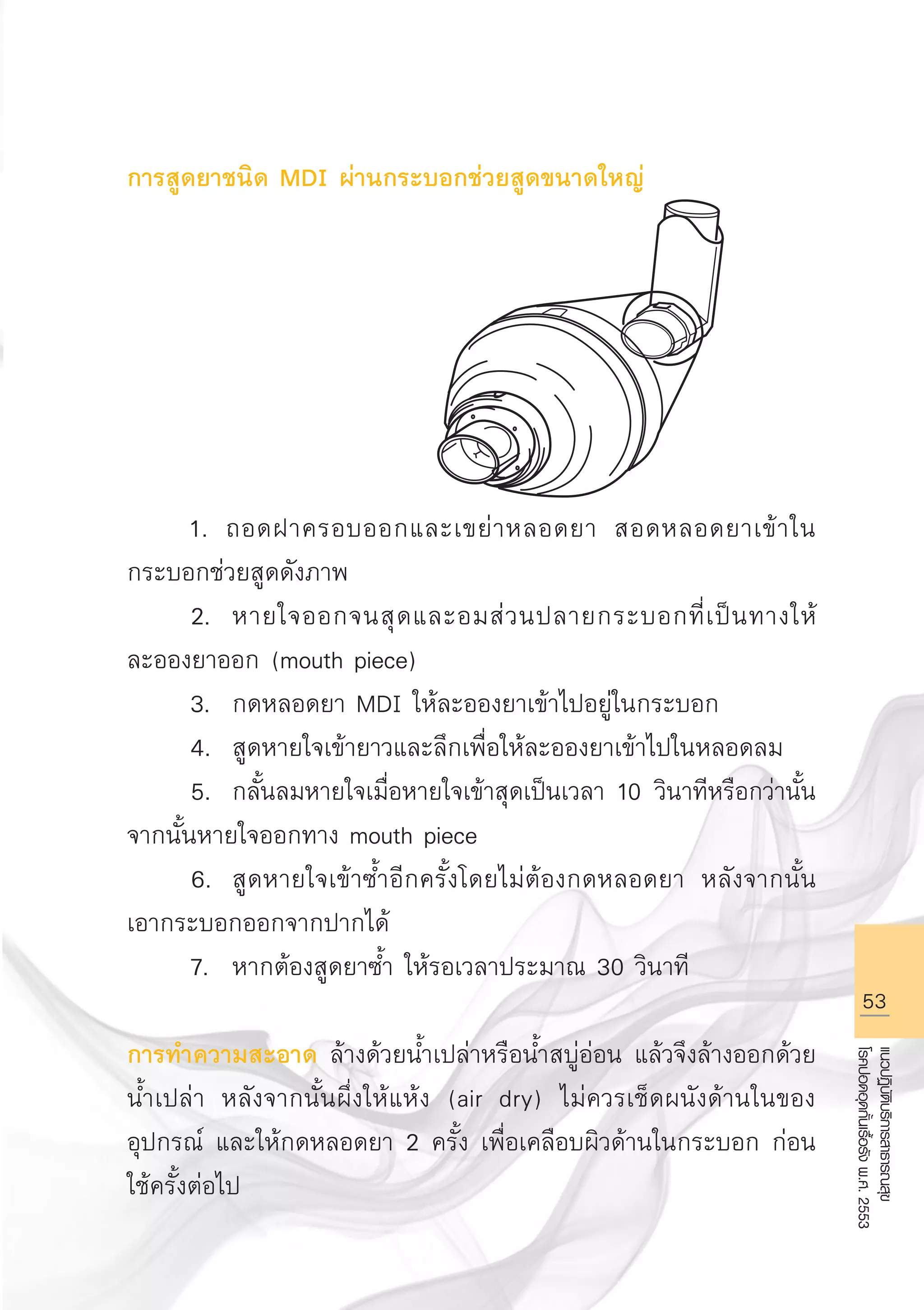 53
แนวปฏิบัติบริการสาธารณสุข
โรคปอดอุดกั้นเรื้อรังพ.ศ.2553
การสูดยาชนิด MDI ผ่านกระบอกช่วยสูดขนาดใหญ่







	 1. ถอดฝาครอบออกและเขย่าหลอดยา สอดหลอดยาเข้าใน
กระบอกช่วยสูดดังภาพ 
	 2.	 หายใจออกจนสุดและอมส่วนปลายกระบอกที่เป็นทางให้
ละอองยาออก (mouth piece)
	 3.	 กดหลอดยา MDI ให้ละอองยาเข้าไปอยู่ในกระบอก
	 4.	 สูดหายใจเข้ายาวและลึกเพื่อให้ละอองยาเข้าไปในหลอดลม
	 5.	 กลั้นลมหายใจเมื่อหายใจเข้าสุดเป็นเวลา 10 วินาทีหรือกว่านั้น
จากนั้นหายใจออกทาง mouth piece
	 6.	 สูดหายใจเข้าซ้ำอีกครั้งโดยไม่ต้องกดหลอดยา หลังจากนั้น
เอากระบอกออกจากปากได้
	 7.	 หากต้องสูดยาซ้ำ ให้รอเวลาประมาณ 30 วินาที

การทำความสะอาด ล้างด้วยน้ำเปล่าหรือน้ำสบู่อ่อน แล้วจึงล้างออกด้วย
น้ำเปล่า หลังจากนั้นผึ่งให้แห้ง (air dry) ไม่ควรเช็ดผนังด้านในของ
อุปกรณ์ และให้กดหลอดยา 2 ครั้ง เพื่อเคลือบผิวด้านในกระบอก ก่อน
ใช้ครั้งต่อไป
AW HSPG 1 C.indd 53 10/26/10 7:34:19 PM
 